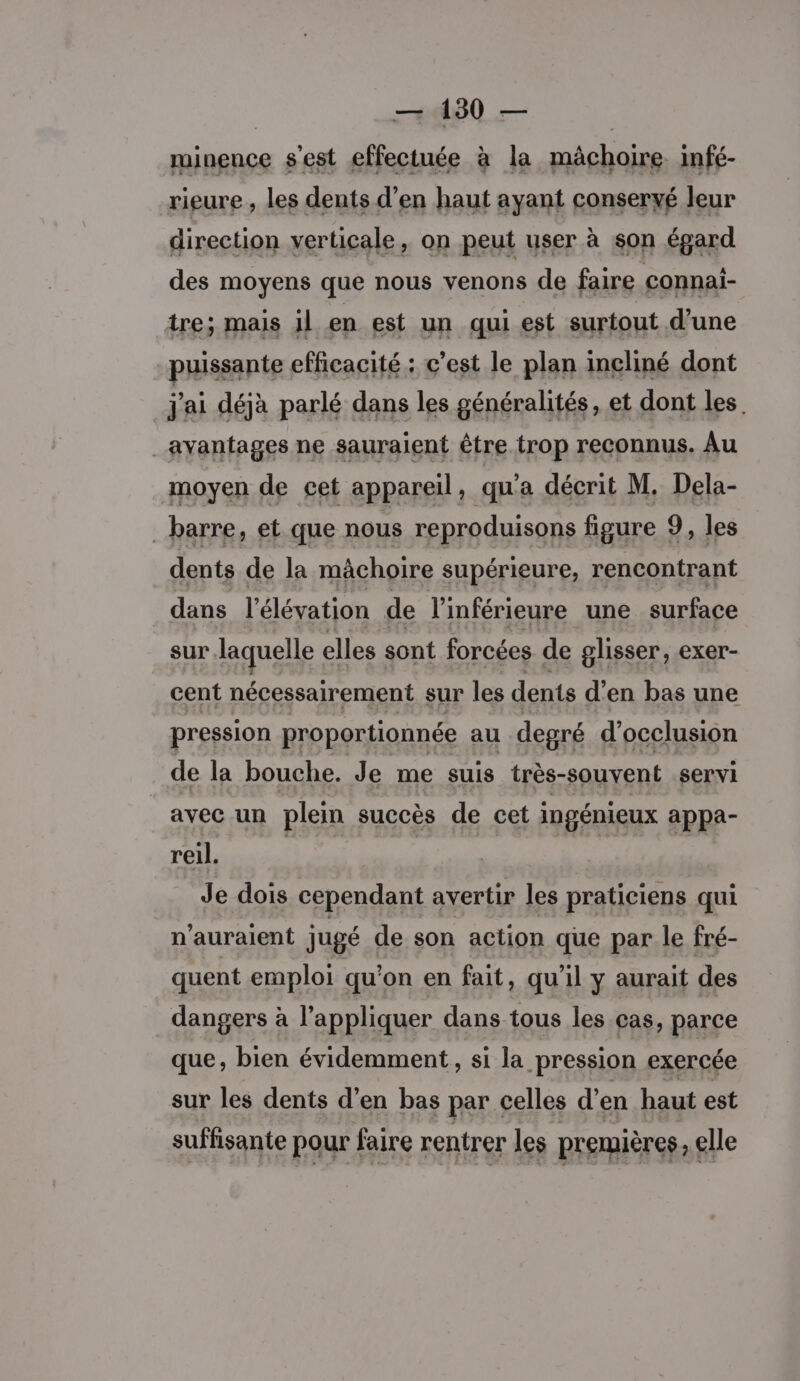 minence s'est effectuée à la mâchoire. infé- rieure , les dents d'en haut ayant conservé leur direction verticale, on peut user à son égard des moyens que nous venons de faire connai- tres mais il en Es un fl est sarioutd'une j'ai Her parlé FA les seras: et dont les. avantages ne sauraient être trop reconnus. Au moyen de cet appareil, qu'a décrit M. Dela- barre, et que nous reproduisons figure 9, les dents de la mâchoire supérieure, rencontrant dans l'élévation de l'inférieure une surface sur laquelle elles sont forcées de glisser, exer- cent nécessairement sur les dents d'en bas une pression proportionnée au degré d’occlusion de la bouche. Je me suis très-souvent servi avec un plein succès de cet ingénieux appa- reil. Je dois cependant avertir les praticiens qui n'auraient jugé de son action que par le fré- quent emploi qu'on en fait, qu'il y aurait des dangers à l'appliquer dans tous les cas, parce que, bien évidemment, si la pression exercée sur les dents d'en bas par celles d’en haut est suffisante pour faire rentrer les premières, elle