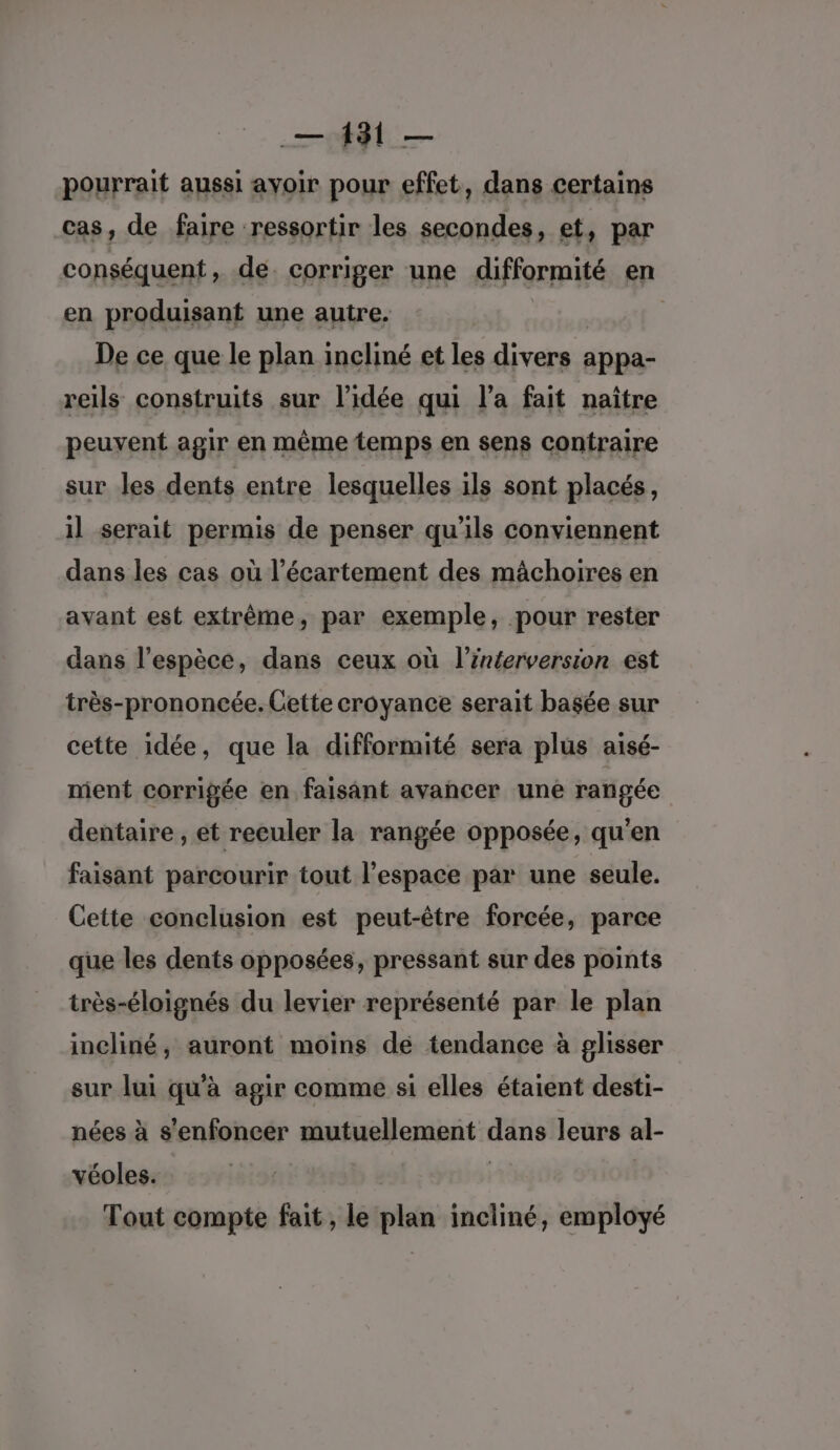 pourrait aussi ayoir pour effet, dans certains cas, de faire ressortir les secondes, et, par conséquent , de. corriger une difformité en en produisant une autre. | De ce que le plan incliné et les divers : appa- reils construits sur l’idée qui l’a fait naître peuvent agir en même temps en sens contraire sur les dents entre lesquelles ils sont placés, il serait permis de penser qu’ils conviennent dans les cas où l’écartement des mâchoires en avant est extrême, par exemple, pour rester dans l'espèce, dans ceux où l’interversion est très-prononcée. Cette croyance serait basée sur cette idée, que la difformité sera plus aisé- ment corrigée en faisant avancer une rangée dentaire , et reculer la rangée opposée, qu'en faisant parcourir tout l’espace par une seule. Cette conclusion est peut-être forcée, parce que les dents opposées, pressant sur des points très-éloignés du levier représenté par le plan incliné, auront moins de tendance à glisser sur lui qu'à agir comme si elles étaient desti- nées à s'enfoncer mutuellement dans leurs al- véoles. | Tout compte fait , le plan incliné, employé