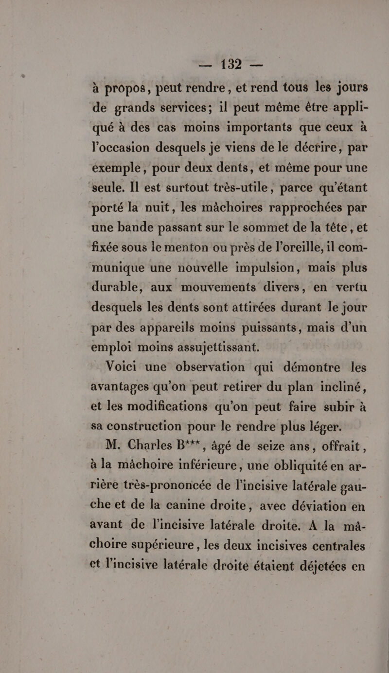 à propos, peut rendre , et rend tous les jours de grands services; il peut même être appli- qué à des cas moins importants que ceux à l’occasion desquels je viens de le décrire, par exemple, pour deux dents, et même pour une seule. Il est surtout très-utile, parce qu’étant porté la nuit, les mâchoires rapprochées par une bande passant sur le sommet de la tête , et fixée sous le menton ou près de l'oreille, il com- munique une nouvélle impulsion, mais plus durable, aux mouvements divers, en vertu desquels les dents sont attirées durant le jour par des appareils moins puissants, mais d’un emploi moins assujettissant. Voici une observation qui démontre les avantages qu'on peut retirer du plan incliné, et les modifications qu’on peut faire subir à sa construction pour le rendre plus léger. M. Charles B“**, âgé de seize ans, offrait, à la mâchoire inférieure, une obliquité en ar- rière très-prononcée de l’incisive latérale gau- che et de la canine droite, avec déviation en avant de l’incisive latérale droite. À la mä- choire supérieure, les deux incisives centrales et l’incisive latérale droite étaient déjetées en