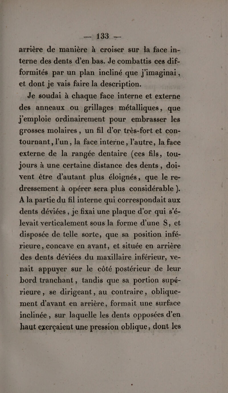 arrière de manière à croiser sur la face in- terne des dents d’en bas. Je combattis ces dif- formités par un plan incliné que j'imaginai, et dont je vais faire la description. Je soudai à chaque face interne et externe des anneaux ou grillages métalliques, que jemploie ordinairement pour embrasser les grosses molaires , un fil d’or très-fort et con- tournant, l’un, la face interne, l’autre, la face externe de la rangée dentaire (ces fils, tou- Jours à une certaine distance des dents, doi- vent être d'autant plus éloignés, que le re- dressement à opérer sera plus considérable ). À la partie du fil interne qui correspondait aux dents déviées , je fixai une plaque d’or qui s’é- levait verticalement sous la forme d’une $, et disposée de telle sorte, que sa position infé- rieure , concave en avant, et située en arrière des dents déviées du maxillaire inférieur, ve- nait appuyer sur le côté postérieur de leur bord tranchant, tandis que sa portion supé- rieure, se dirigeant, au contraire, oblique- ment d'avant en arrière, formait une surface inclinée, sur laquelle les dents opposées d'en haut exerçaient une pression oblique, dont les