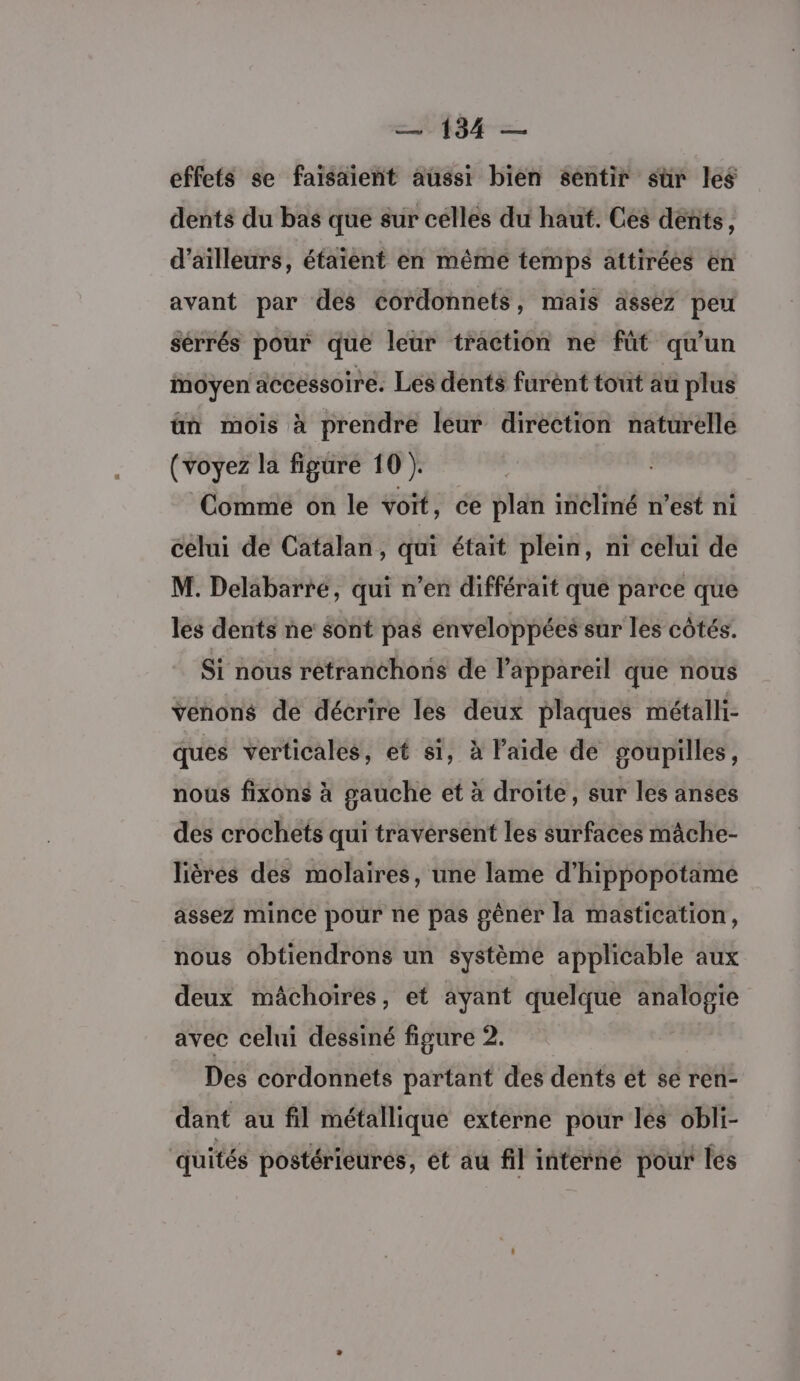 effets se faisaient aussi bien sentir sür les dents du bas que sur célles du haut. Ces dents, d’aïlleurs, éfaient en même temps attirées en avant par des cordonnets, mais assez peu sérrés pour que leur traction ne füt qu'un moyen accessoire. Les dents furént tout au plus ün mois à prendre leur direction naturelle (voyez la figure 10 ). Comme on le voit, ce plan incliné n’est ni celui de Catalan, qui était plein, ni celui de M. Delabarré, qui n’en différait que parce que les dents ne sont pas enveloppées sur les côtés. Si nous retranchons de Pappareïl que nous venons de décrire les deux plaques métalli- ques verticales, et si, à laide de goupilles, nous fixons à gauche et à droite, sur les anses des crochets qui traversent les surfaces mâche- liéres des molaires, une lame d’hippopotame assez mince pour ne pas gêner la mastication, nous obtiendrons un système applicable aux deux mâchoiïres, et ayant quelque analogie avec celui dessiné figure 2. Des cordonnets partant des dents et se ren- dant au fil métallique externe pour les obli- quités postérieures, ét au fil interné pour les