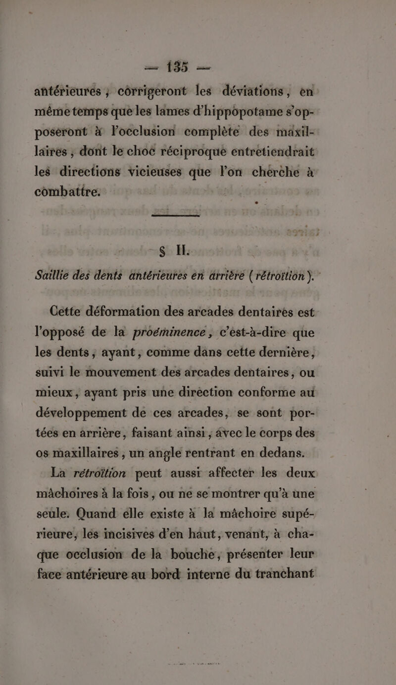 antérieures ; côrrigeront les déviations, en même temps que les lames d’hippôpotame s’op- poséront à lPocclusion complète des maxil- läirés ; dont le choë réciproque entretiendrait les directions vicieuses que lon chérche à combattre. -$ EE Saillie des dents antérieures én ärrière (rétroïtion ). Cette déformation des arcades dentaires est l'opposé de la proëminence, c’est-à-dire que les dents; ayant, comme dans cette dernière, suivi le mouvement des arcades dentaires, ou mieux, ayant pris une direction conforme au développement de ces arcades, se sont por- tées en arrière, faisant ainsi , avec le corps des os maxillaires , un angle rentrant en dedans. La rétroïtion peut aussr affecter les deux mâchoires à la fois , ou ne se montrer qu’à une seule. Quand elle existe à la mâchoire supé- rieure, lés incisives d’en haut, venant, à cha- que occlusion de la bouche, présenter leur face antérieure au bord interne du tranchant