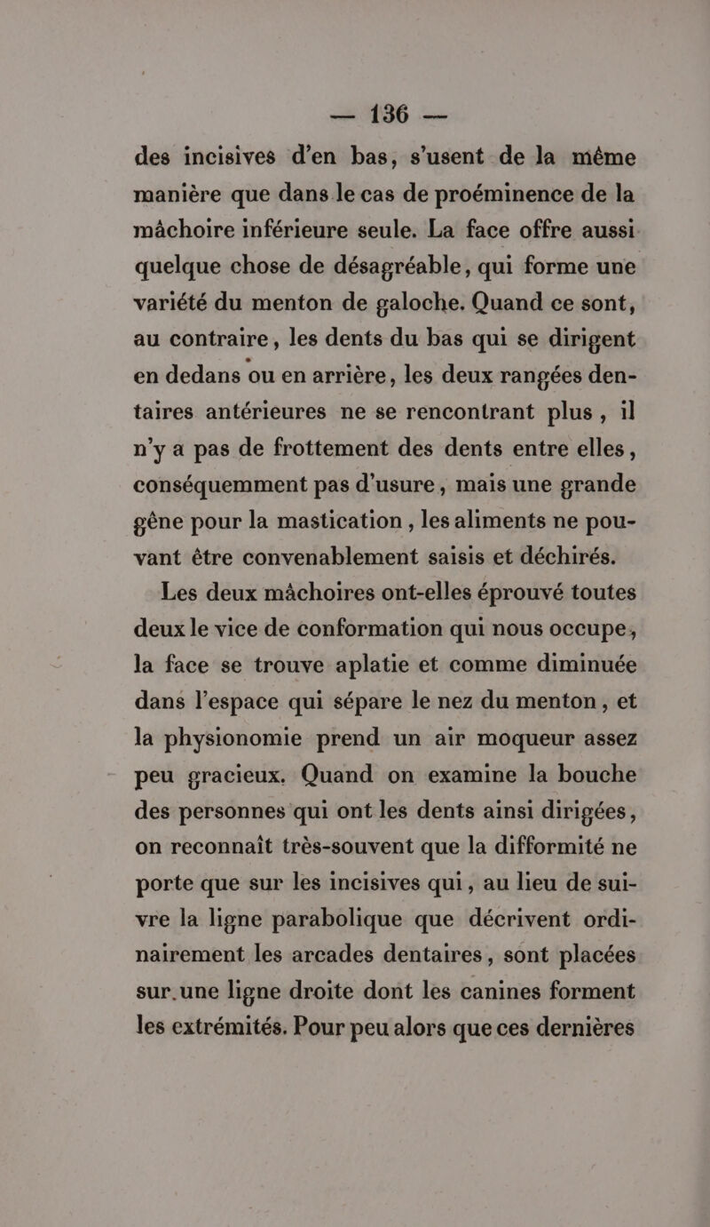 des incisives d’en bas, s’usent de la même manière que dans le cas de proéminence de la mâchoire inférieure seule. La face offre aussi. quelque chose de désagréable, qui forme une variété du menton de galoche. Quand ce sont, au contraire, les dents du bas qui se dirigent en dedans ou en arrière, les deux rangées den- taires antérieures ne se rencontrant plus, il n’y a pas de frottement des dents entre elles, conséquemment pas d'usure, mais une grande gène pour la mastication , les aliments ne pou- vant être convenablement saisis et déchirés. Les deux mâchoires ont-elles éprouvé toutes deux le vice de conformation qui nous occupe, la face se trouve aplatie et comme diminuée dans l’espace qui sépare le nez du menton, et la physionomie prend un air moqueur assez peu gracieux. Quand on examine la bouche des personnes qui ont les dents ainsi dirigées, on reconnait très-souvent que la difformité ne porte que sur les incisives qui , au lieu de sui- vre la ligne parabolique que décrivent ordi- nairement les arcades dentaires, sont placées sur.une ligne droite dont les canines forment les extrémités. Pour peu alors que ces dernières