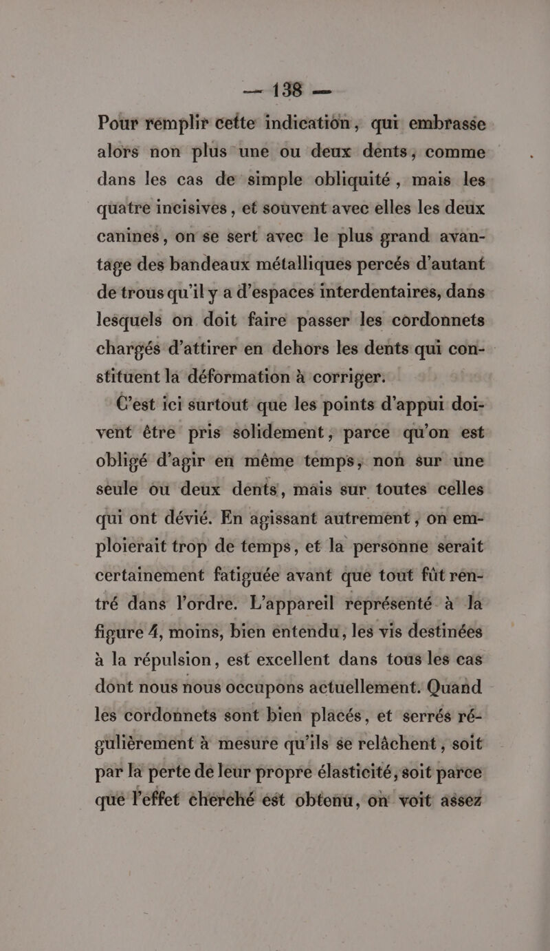 Pour rémplir cette indication, qui embrasse alors non plus une ou deux dents, comme dans les cas de simple obliquité, mais les quatre incisives , et souvent avec elles les deux canines, on se sert avec le plus grand avan- tage des bandeaux métalliques percés d’autant de trous qu’il y a d'espaces interdentaires, dans lesquels on doit faire passer les cordonnets chargés d'attirer en dehors les dents qui con- stituent la déformation à corriger. C’est ici surtout que les points d'appui doi- vent être pris solidement, parce qu’on est obligé d'agir en même temps, non sur une seule ou deux dents, mäis sur toutes celles qui ont dévié. En agissant autrement , on em- ploierait trop de temps, et la personne serait certainement fatiguée avant que tout füt ren- tré dans l’ordre. L'appareil réprésenté à la figure 4, moins, bien entendu, les vis destinées à la répulsion, est excellent dans tous les cas dont nous nous occupons actuellement. Quand les cordonnets sont bien placés, et serrés ré- gulièrement à mesure qu'ils ée relâchent , soit par la perte de leur propre élasticité, soit parce qué l'effet chérché ést obtonu, on voit assez