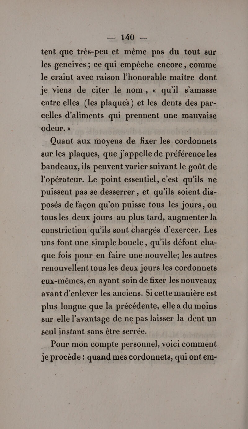 tent que très-peu et même pas du tout sur les gencives ; ce qui empêche encore, comme le craint avec raison l'honorable maitre dont je viens de citer le nom, « qu'il s’amasse entre elles (les plaques) et les dents des par- celles d'aliments qui prennent une mauvaise odeur. » Quant aux moyens de fixer les cordonnets sur les plaques, que j'appelle de préférence les bandeaux, ils peuvent varier suivant le goût de l'opérateur. Le point essentiel, c'est qu'ils ne puissent pas se desserrer , et qu'ils soient dis- posés de facon qu’on puisse tous les jours, ou tous les deux jours au plus tard, augmenter la constriction qu'ils sont chargés d'exercer. Les uns font une simple boucle, qu'ils défont cha- que fois pour en faire une nouvelle; les autres renouvellent tous les deux jours les cordonnets eux-mêmes, en ayant soin de fixer les nouveaux avant d'enlever les anciens. Si cette manière est plus longue que la précédente, elle a du moins sur elle l'avantage de ne pas laisser la dent un seul instant sans être serrée. Pour mon compte personnel, voici comment je procède : quand mes cordonnets, qui ont em-