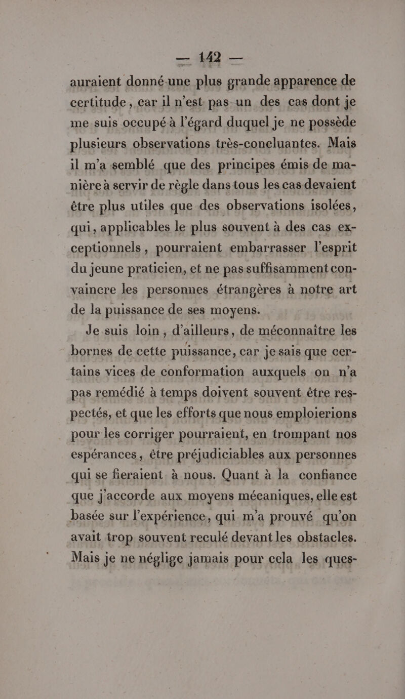 = — auraient donné.une plus grande apparence de certitude , ear il n’est pas un des cas dont je me suis occupé à l'égard duquel je ne possède plusieurs observations très-coneluantes. Mais il m'a semblé que des principes émis de ma- nière à servir de règle dans tous les cas devaient être plus utiles que des observations isolées, qui, applicables Île plus souvent à des cas ex- ceptionnels, pourraient embarrasser l'esprit du jeune praticien, et ne pas suffisamment con- vaincre les personnes étrangères à notre art de la puissance de ses moyens. Je suis loin , d’ailleurs, de méconnaitre les bornes de cette puissance, car jesais que cer- tains vices de conformation auxquels on. n’a pas remédié à temps doivent souvent être res- pectés, et que les efforts que nous emploierions pour les corriger pourraient, en trompant nos espérances , être préjudiciables aux personnes qui se fieraient. à nous. Quant à la confiance que j'accorde aux moyens mécaniques, elle est basée sur l'expérience, qui na prouvé qu’on avait trop souvent reculé devant les obstacles. Mais je ne néglige jamais pour cela les ques-