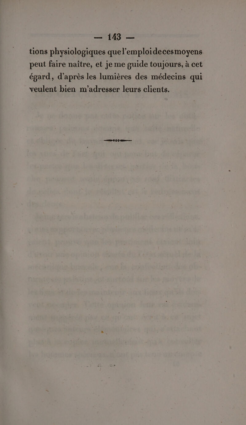 tions physiologiques quel’emploidecesmoyens peut faire naïître, et je me guide toujours, à cet égard, d’après les lumières des médecins qui veulent bien m'adresser leurs clients.