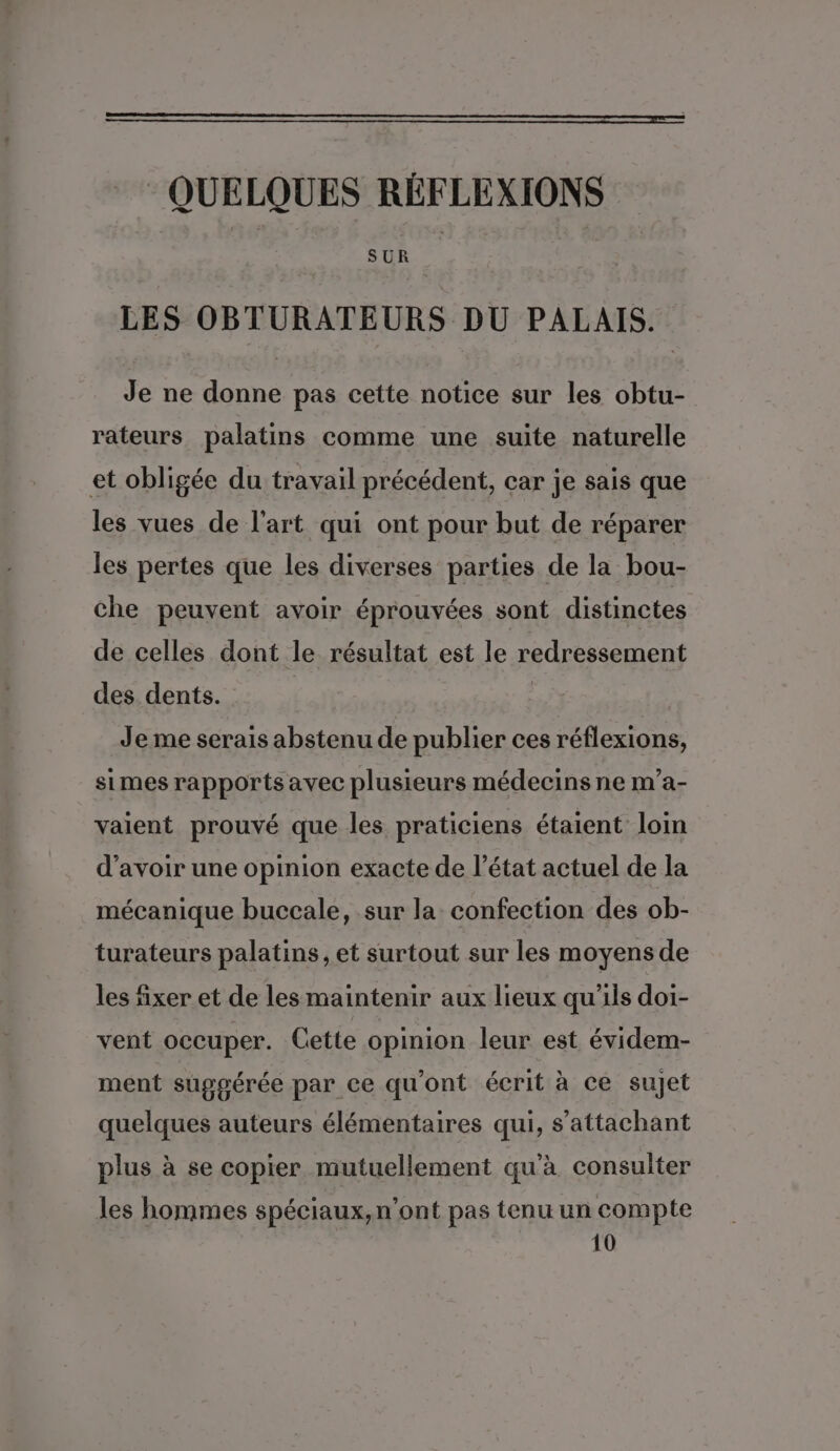 QUELQUES RÉFLEXIONS SUR LES OBTURATEURS DU PALAIS. Je ne donne pas cette notice sur les obtu- rateurs palatins comme une suite naturelle et obligée du travail précédent, car je sais que les vues de l’art qui ont pour but de réparer les pertes que les diverses parties de la bou- che peuvent avoir éprouvées sont distinctes de celles dont le résultat est le redressement des dents. | Je me serais abstenu de publier ces réflexions, simes rapports avec plusieurs médecins ne m’a- valent prouvé que les praticiens étaient loin d’avoir une opinion exacte de l’état actuel de la mécanique buccale, sur la confection des ob- turateurs palatins, et surtout sur les moyens de les fixer et de les maintenir aux lieux qu'ils doi- vent occuper. Cette opinion leur est évidem- ment suggérée par ce qu'ont écrit à ce sujet quelques auteurs élémentaires qui, s’attachant plus à se copier mutuellement qu'à consulter les hommes spéciaux, n'ont pas tenu un compte