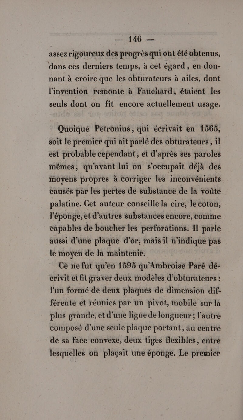 assezrigoureux des progrès qui ont été obtenus, dans ces derniers temps, à cet égard, en don- nant à croire que les obturateurs à ailes, dont l'invention rermônte à Faüchard, étaient les seuls dont on fit encore actuellement usage. Quoique Petronius, qui écrivait en 1565, soit le premier qui ait parlé des obturateurs, il est probable cependant, et d’après ses paroles mêmes, qu'avant lui on s’occupait déjà des moyens propres à corriger les inconvénients causés par les pertes de substance de la voûte palatine. Cet auteur conseille la cire, le coton, l'éponge, et d’autres substances encore, comme capables de boucher les pérforations. 11 parlé aussi d’une plaque d’or, mais il n'indique pas le moyen de la maintenir. Ce ne fut qu’en 1595 qu'Ambroise Paré dé- crivit et fit graver deux modèles d’obturateurs : l’un formé de déux plaques de dimension dif: férente et réunies par un pivot, mobile sur la plus grande, et d’une ligñe de longueur; l’autre composé d’une seule plaque portant, au centré de sa face convexe, deux tiges flexibles, entre lesquelles on plaçait une éponge. Le premier