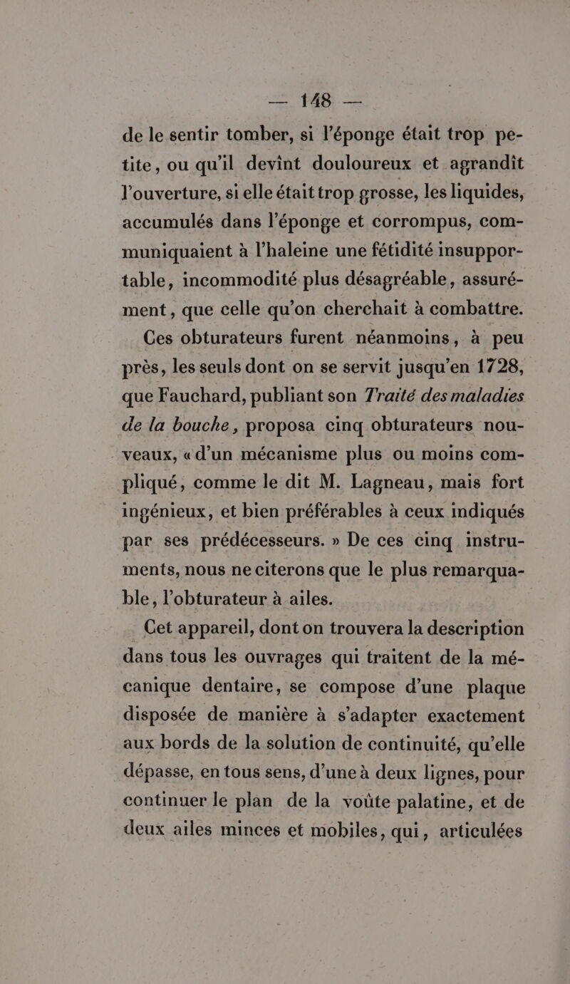 de le sentir tomber, si l'éponge était trop pe- tite, ou qu'il devint douloureux et agrandit l'ouverture, si elle était trop grosse, les liquides, accumulés dans l'éponge et corrompus, com- muniquaient à l’haleine une fétidité insuppor- table, incommodité plus désagréable, assuré- ment, que celle qu’on cherchait à combattre. Ces obturateurs furent néanmoins, à peu près, les seuls dont on se servit jusqu’en 1728, que Fauchard, publiant son Traité des maladies de la bouche, proposa cinq obturateurs nou- veaux, «d’un mécanisme plus ou moins com- pliqué, comme le dit M. Lagneau, mais fort ingénieux, et bien préférables à ceux indiqués par ses prédécesseurs. » De ces cinq instru- ments, nous ne citerons que le plus remarqua- ble, l’obturateur à ailes. . Cet appareil, dont on trouvera la description dans tous les ouvrages qui traitent de la mé- canique dentaire, se compose d’une plaque disposée de manière à s'adapter exactement aux bords de la solution de continuité, qu’elle dépasse, en tous sens, d’une à deux lignes, pour continuer le plan de la voûte palatine, et de deux ailes minces et mobiles, qui, articulées