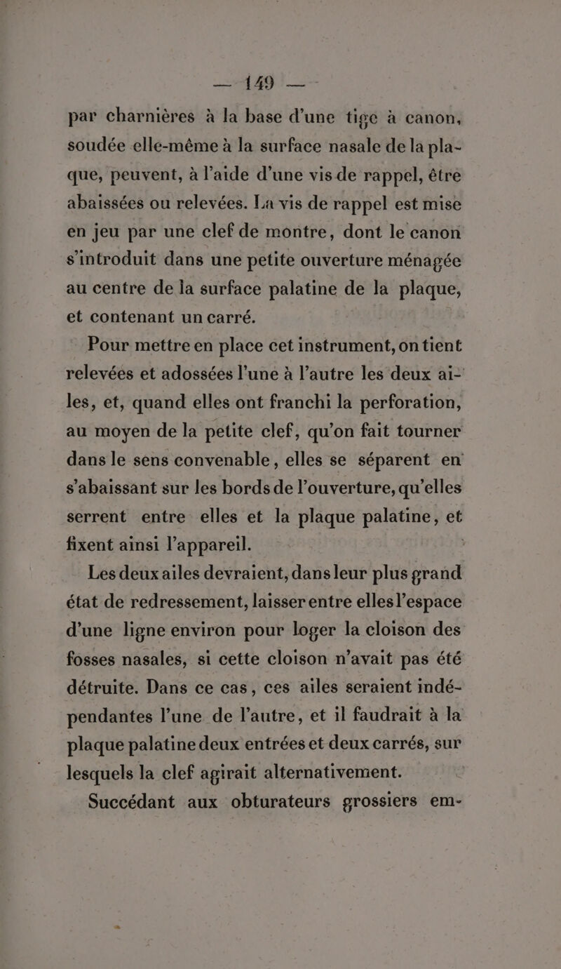 —-149 — par charnières à la base d’une tige à canon, soudée elle-même à la surface nasale de la pla- que, peuvent, à l’aide d’une vis de rappel, être abaissées ou relevées. La vis de rappel est mise en jeu par une clef de montre, dont le canon s’introduit dans une petite ouverture ménagée au centre de la surface palatine de la plaque, et contenant un carré. Pour mettre en place cet instrument, on tient relevées et adossées l’une à l’autre les deux ai- les, et, quand elles ont franchi la perforation, au moyen de la petite clef, qu'on fait tourner dans le sens convenable, elles se séparent en s’abaissant sur les bords de l'ouverture, qu'elles serrent entre elles et la plaque palatine, et fixent ainsi l’appareil. Q Les deux ailes devraient, dans leur plus grand état de redressement, laisser entre elles l’espace d’une ligne environ pour loger la cloison des fosses nasales, si cette cloison n'avait pas été détruite. Dans ce cas, ces ailes seraient imdé- pendantes l’une de l’autre, et il faudrait à la plaque palatine deux entrées et deux carrés, sur lesquels la clef agirait alternativement. Succédant aux obturateurs grossiers em-
