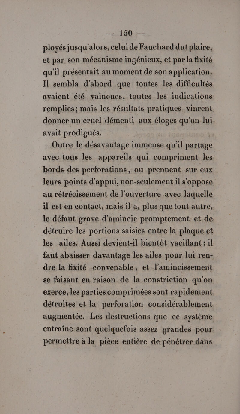ployés jusqu'alors, celui de Fauchard dut plaire, et par son mécanisme ingénieux, et par la fixité qu'il présentait au moment de son application. Il sembla d'abord que toutes les difficultés avaient été vaincues, toutes les indications remplies; mais les résultats pratiques vinrent donner un cruel démenti aux éloges qu’on lui avait prodigués. Outre le désavantage immense qu’il partage avec tous les appareils qui compriment les bords des perforations, ou prennent sur eux leurs points d'appui, non-seulement il s'oppose au rétrécissement de l’ouverture avec laquelle il est en contact, mais il a, plus que tout autre, le défaut grave d'amincir promptement et de détruire les portions saisies entre la plaque et les ailes. Aussi devient-il bientôt vacillant : il faut abaisser davantage les ailes pour lui ren- dre la fixité convenable, et l’amincissement se faisant en raison de la constriction qu’on exerce, les parties comprimées sont rapidement détruites et la perforation considérablement augmentée. Les destructions que ce système entraine sont quelquefois assez grandes pour permettre à la pièce entière de pénétrer dans