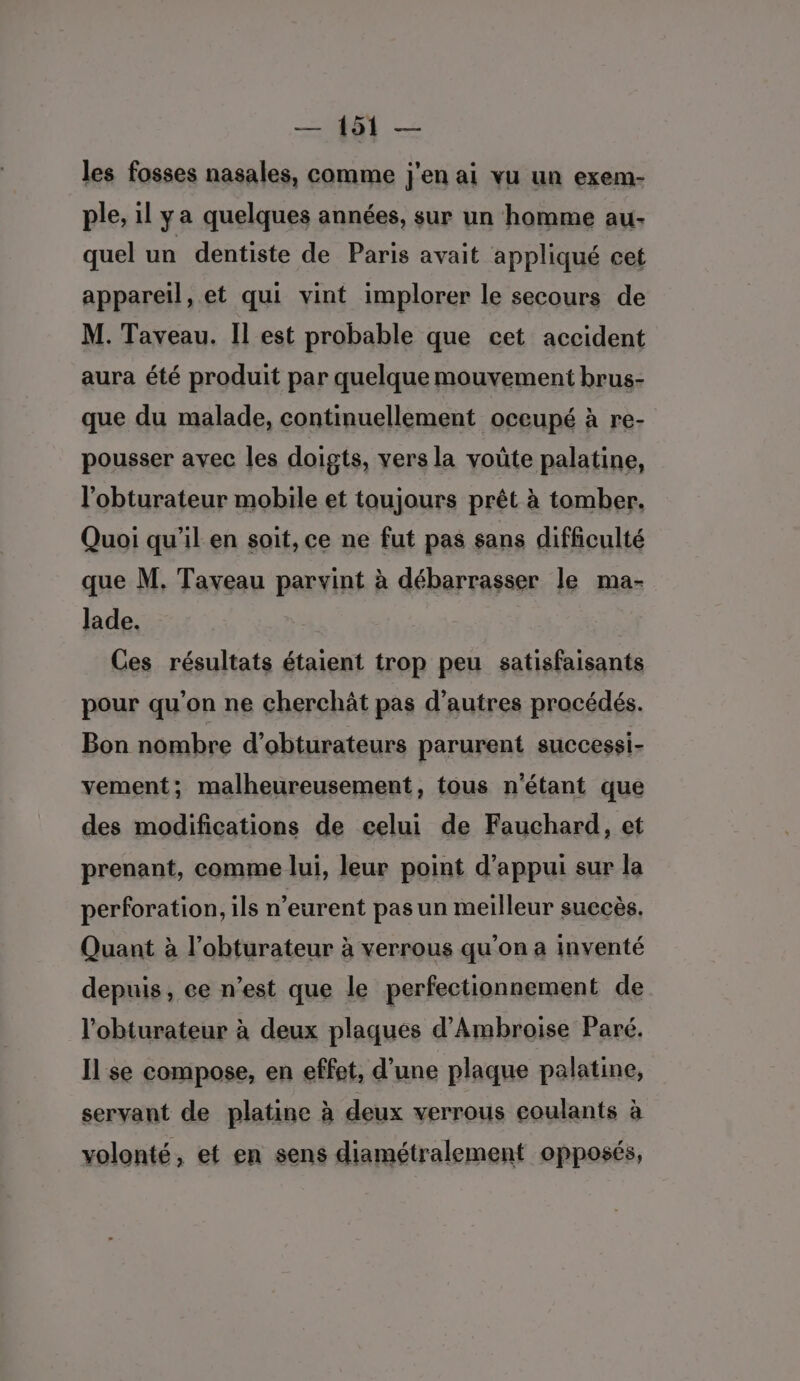 les fosses nasales, comme j'en ai vu un exem- ple, il ya quelques années, sur un homme au: quel un dentiste de Paris avait appliqué cet appareil, et qui vint implorer le secours de M. Taveau. Il est probable que cet accident aura été produit par quelque mouvement brus- que du malade, continuellement oceupé à re- pousser avec les doigts, vers la voûte palatine, l'obturateur mobile et toujours prêt à tomber. Quoi qu’il en soit, ce ne fut pas sans difficulté que M. Taveau parvint à débarrasser le ma- lade. Ces résultats étaient trop peu satisfaisants pour qu'on ne cherchât pas d’autres procédés. Bon nombre d’obturateurs parurent successi- vement; malheureusement, tous n'étant que des modifications de celui de Fauchard, et prenant, comme lui, leur point d'appui sur la perforation, ils n’eurent pas un meilleur succès. Quant à l’obturateur à verrous qu’on a inventé depuis, ce n’est que le perfectionnement de l'obturateur à deux plaques d’Ambroise Paré. Il se compose, en effet, d’une plaque palatine, servant de platine à deux verrous coulants à volonté, et en sens diamétralement opposés,