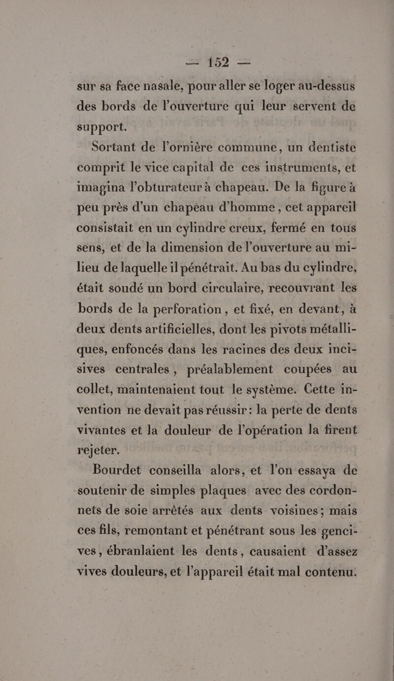 sur sa face nasale, pour aller se loger au-dessus des bords de l'ouverture qui leur servent de support. Sortant de l’ornière commune, un dentiste comprit le vice capital de ces instruments, et imagina l’obturateur à chapeau. De la figure à peu près d’un chapeau d'homme, cet appareil consistait en un cylindre creux, fermé en tous sens, et de la dimension de l’ouverture au mi- lieu de laquelle il pénétrait. Au bas du cylindre, était soudé un bord circulaire, recouvrant les bords de la perforation , et fixé, en devant, à deux dents artificielles, dont les pivots métalli- ques, enfoncés dans les racines des deux inci- sives centrales, préalablement coupées au collet, maintenaient tout le système. Cette in- vention ne devait pas réussir : la perte de dents vivantes et la douleur de l'opération la firent rejeter. | Bourdet conseilla alors, et l’on essaya de soutenir de simples plaques avec des cordon- nets de soie arrêtés aux dents voisines; mais ces fils, remontant et pénétrant sous les genci- ves , ébranlaient les dents, causaient d'assez vives douleurs, et l'appareil était mal contenu.