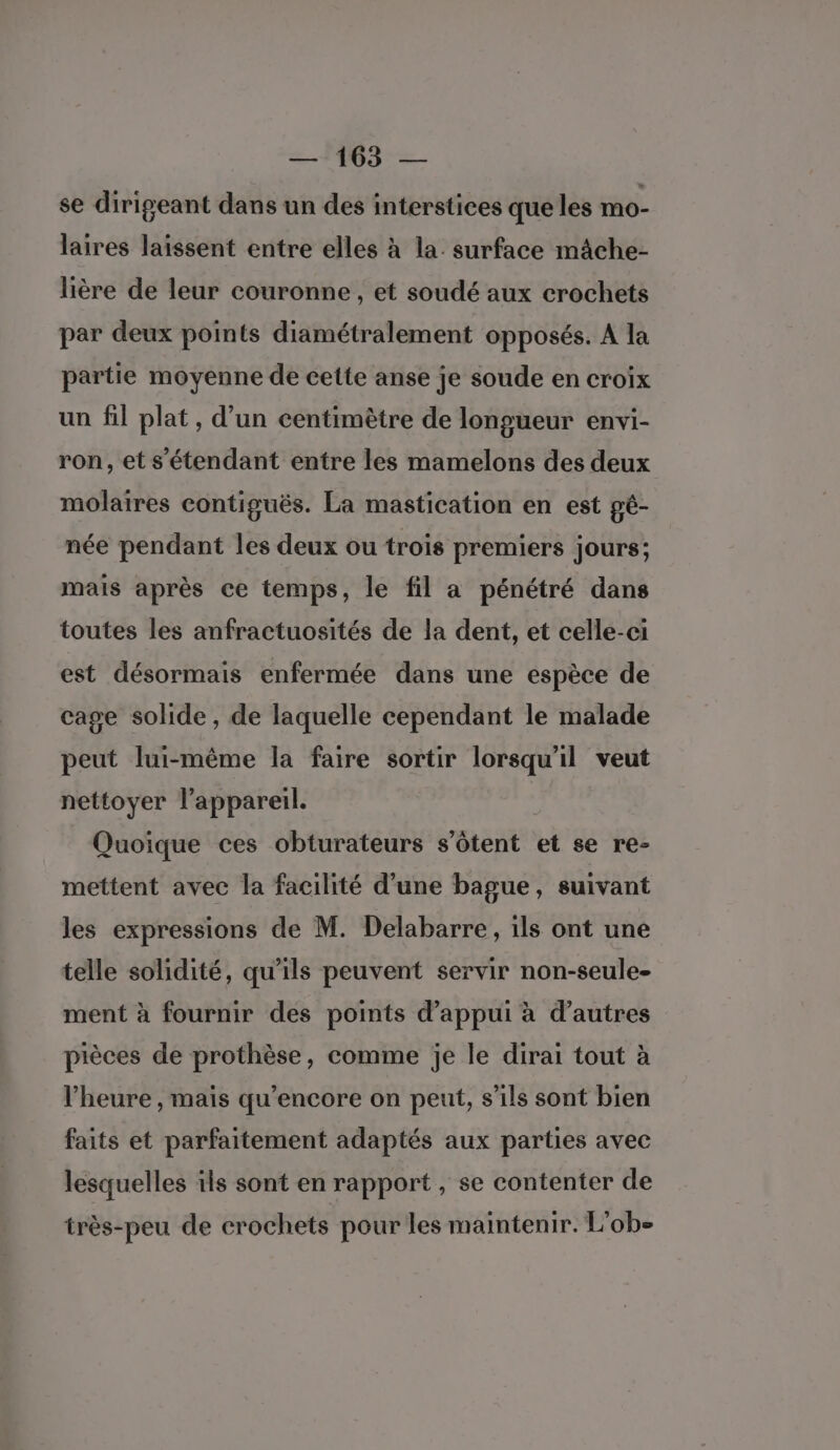se dirigeant dans un des interstices que les mo- laires laissent entre elles à la. surface mâche- lière de leur couronne, et soudé aux crochets par deux points diamétralement opposés. A la partie moyenne de cette anse je soude en croix un fil plat, d’un centimètre de longueur envi- ron, et s'étendant entre les mamelons des deux molaires contiguës. La mastication en est gé- née pendant les deux ou trois premiers jours; mais après ce temps, le fil a pénétré dans toutes les anfractuosités de la dent, et celle-ci est désormais enfermée dans une espèce de cage solide, de laquelle cependant le malade peut lui-même la faire sortir lorsqu'il veut nettoyer l'appareil. Quoique ces obturateurs s’ôtent et se re- mettent avec la facilité d’une bague, suivant les expressions de M. Delabarre, ils ont une telle solidité, qu'ils peuvent servir non-seule- ment à fournir des points d'appui à d’autres pièces de prothèse, comme je le dirai tout à l'heure , mais qu’encore on peut, s’ils sont bien faits et parfaitement adaptés aux parties avec lesquelles ils sont en rapport, se contenter de très-peu de crochets pour les maintenir. L'obe