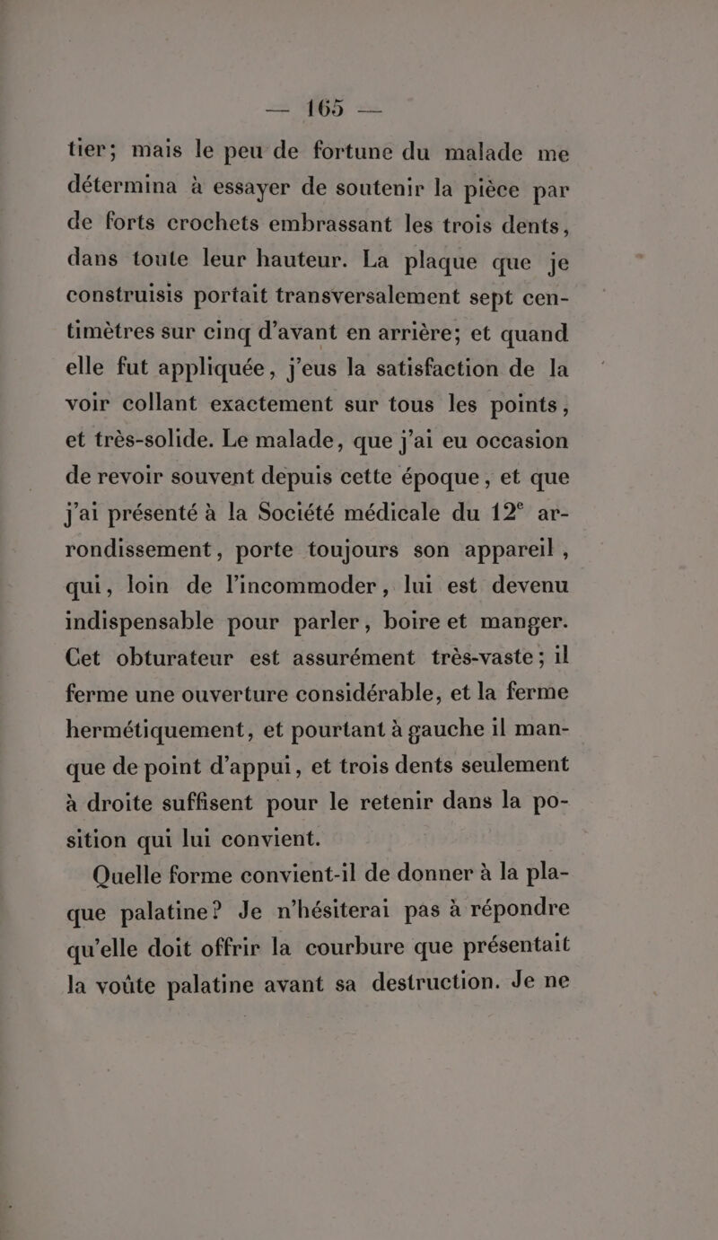 tier; mais le peu de fortune du malade me détermina à essayer de soutenir la pièce par de forts crochets embrassant les trois dents, dans toute leur hauteur. La plaque que je construisis portait transversalement sept cen- timètres sur cinq d'avant en arrière; et quand elle fut appliquée, j'eus la satisfaction de la voir collant exactement sur tous les points, et très-solide. Le malade, que j'ai eu occasion de revoir souvent depuis cette époque, et que j'ai présenté à la Société médicale du 12° ar- rondissement, porte toujours son appareil , qui, loin de l’incommoder, lui est devenu indispensable pour parler, boire et manger. Cet obturateur est assurément très-vaste ; 1l ferme une ouverture considérable, et la ferme hermétiquement, et pourtant à gauche il man- que de point d'appui, et trois dents seulement à droite suffisent pour le retenir dans la po- sition qui lui convient. Quelle forme convient-il de donner à la pla- que palatine? Je n’hésiterai pas à répondre qu’elle doit offrir la courbure que présentait la voûte palatine avant sa destruction. Je ne