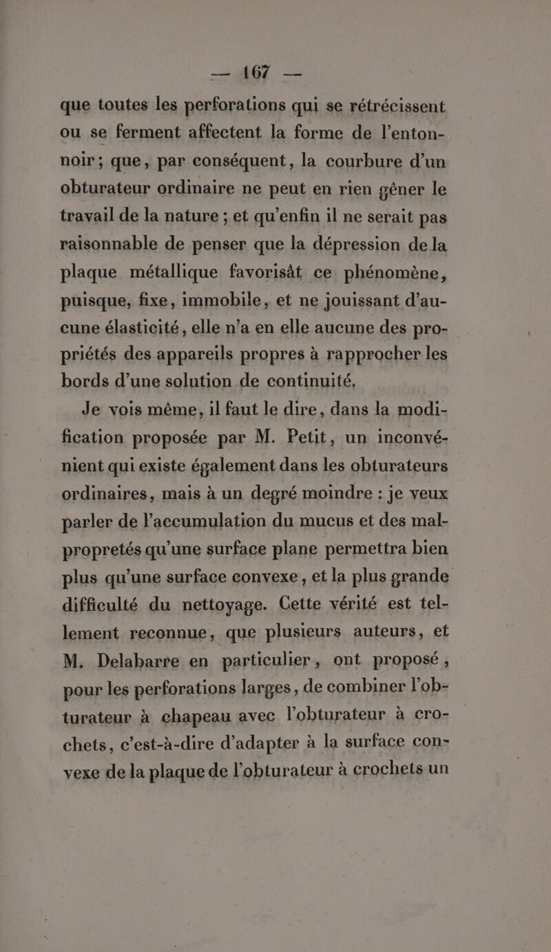 — AGE — que toutes les perforations qui se rétrécissent ou se ferment affectent la forme de l’enton- noir; que, par conséquent, la courbure d’un obturateur ordinaire ne peut en rien sêner le travail de la nature ; et qu’enfin il ne serait pas raisonnable de penser que la dépression dela plaque métallique favorisät ce phénomène, puisque, fixe, immobile, et ne jouissant d’au- cune élasticité, elle n’a en elle aucune des pro- priétés des appareils propres à rapprocher les bords d’une solution de continuité, Je vois même, il faut le dire, dans la modi- fication proposée par M. Petit, un inconvé- nient qui existe également dans les obturateurs ordinaires, mais à un degré moindre : je veux parler de l'accumulation du mucus et des mal- propretés qu’une surface plane permettra bien plus qu’une surface convexe, et la plus grande difficulté du nettoyage. Cette vérité est tel- lement reconnue, que plusieurs auteurs, et M. Delabarre en particulier, ont proposé, pour les perforations larges, de combiner l'ob- turateur à chapeau avec l'obturateur à cro- chets, c’est-à-dire d'adapter à la surface con- vexe de la plaque de l’obturateur à crochets un