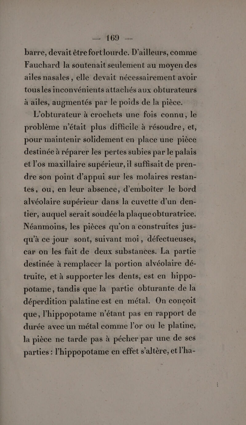 AT GD &gt; barre, devait être fort lourde. D'ailleurs, comme Fauchard la soutenait seulement au moyen des ailes nasales , elle devait nécessairement avoir tous les inconvénients attachés aux obturateurs à ailes, augmentés par le poids de la pièce. L’obturateur à crochets une fois connu, le problème n'était plus difficile à résoudre, et, pour maintenir solidement en place une pièce destinée à réparer les pertes subies par le palais et l'os maxillaire supérieur, il suffisait de pren- dre son point d'appui sur les molaires restan- tes, ou, en leur absence, d’emboîter le bord alvéolaire supérieur dans la cuvette d’un den- tier, auquel serait soudée la plaque obturatrice. Néanmoins, les pièces qu’on a construites jus- qu'à ce jour sont, suivant moi, défectueuses, car on les fait de deux substances. La partie destinée à remplacer la portion alvéolaire dé- truite, et à supporter les dents, est en hippo- potame, tandis que la partie obturante de la déperdition palatine est en métal. On conçoit que, l’hippopotame n'étant pas en rapport de durée avec un métal comme l'or ou le platine, la pièce ne tarde pas à pécher par une de ses parties : l’hippopotame en effet s’altère, et l'ha-