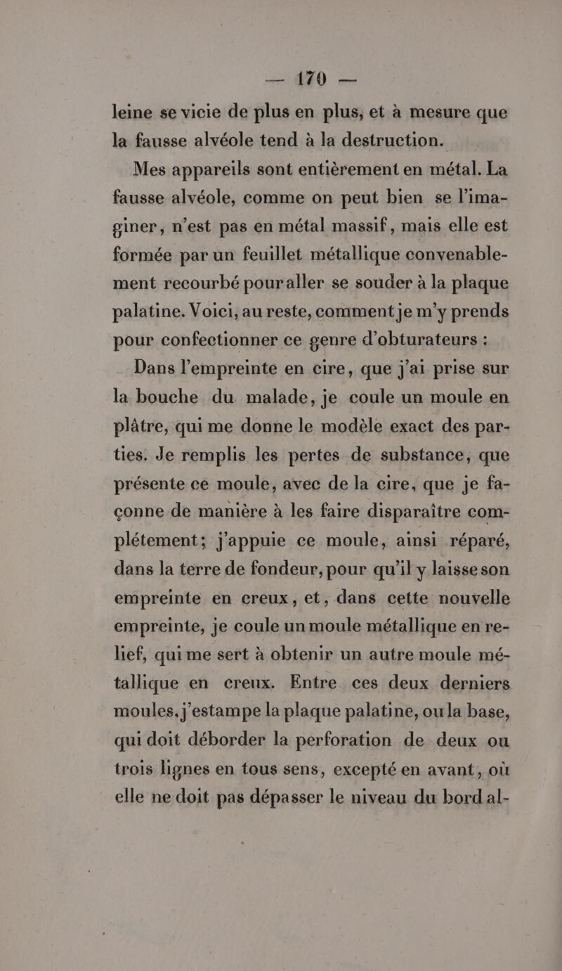 — 179 — leine se vicie de plus en plus, et à mesure que la fausse alvéole tend à la destruction. Mes appareils sont entièrement en métal. La fausse alvéole, comme on peut bien se l’ima- giner, n’est pas en métal massif, mais elle est formée par un feuillet métallique convenable- ment recourbé pouraller se souder à la plaque palatine. Voici, au reste, comment je m'y prends pour confectionner ce genre d’obturateurs : Dans l'empreinte en cire, que j'ai prise sur la bouche du malade, je coule un moule en plâtre, qui me donne le modèle exact des par- ties. Je remplis les pertes de substance, que présente ce moule, avec de la cire, que je fa- çonne de manière à les faire disparaître com- plétement; j'appuie ce moule, ainsi réparé, dans la terre de fondeur, pour qu'il y laisse son empreinte en creux, et, dans cette nouvelle empreinte, je coule un moule métallique en re- lief, qui me sert à obtenir un autre moule mé- tallique en creux. Entre ces deux derniers moules. j'estampe la plaque palatine, ou la base, qui doit déborder la perforation de deux ou trois lignes en tous sens, excepté en avant, où elle ne doit pas dépasser le niveau du bordal-