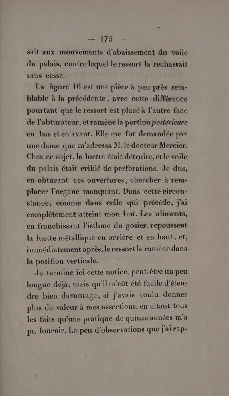 sait aux mouvements d’abaissement du voile du palais, contre lequel le ressort la rechassait sans cesse. La figure 16 est une pièce à peu près sem- blable à la précédente, avec cette différence pourtant que le ressort est placé à l’autre face de l’obturateur, etramène la portion postérieure en bas eten avant. Elle me fut demandée par une dame que m’adressa M. le docteur Mercier. Chez ce sujet. la luette était détruite, et le voile du palais était criblé de perforations. Je dus, en obturant ces ouvertures, chercher à rem- placer l'organe manquant. Dans cette circon- stance, comme dans celle qui précède, j'ai complétement atteint mon but. Les aliments, en franchissant l’isthme du gosier, repoussent la luette métallique en arrière et en haut, et, immédiatement après, le ressort la ramène dans la position verticale. Je termine ici cette notice, peut-être un peu longue déjà, mais qu'il m'eut été facile d’éten- dre bien davantage, si j'avais voulu donner plus de valeur à mes assertions, en citant tous les faits qu’une pratique de quinze années m'a pu fournir. Le peu d'observations que j'ai rap-