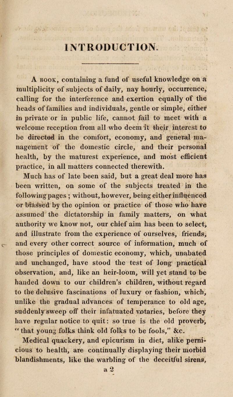 INTRODUCTION A book, containing a fund of useful knowledge on a multiplicity of subjects of daily, nay hourly, occurrence* calling for the interference and exertion equally of the heads of families and individuals, gentle or simple, either in private or in public life, cannot fail to meet with a welcome reception from all who deem it their interest to be directed in the comfort, economy, and general ma¬ nagement of the domestic circle, and their personal health, by the maturest experience, and most efficient practice, in all matters connected therewith. Much has of late been said, but a great deal more has been written, on some of the subjects treated in the following pages; without, however, being either influenced *> v 'i or bfaSsed by the opinion or practice of those who have assumed the dictatorship in family matters, on what authority we know not, our chief aim has been to select, and illustrate from the experience of ourselves, friends, and every other correct source of information, much of those principles of domestic economy, which, unabated and unchanged, have stood the test of long practical observation, and, like an heir-loom, will yet stand to be handed down to our children’s children, without regard to the delusive fascinations of luxury or fashion, which, unlike the gradual advances of temperance to old age, suddenly sweep off their infatuated votaries, before they have regular notice to quit: so true is the old proverb, “that young folks think old folks to be fools,” &c. Medical quackery, and epicurism in diet, alike perni¬ cious to health, are continually displaying their morbid blandishments, like the warbling of the deceitful sirens,