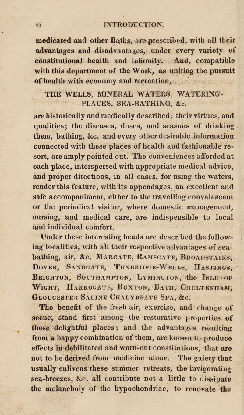 medicated and other Baths, are prescribed, with all their advantages and disadvantages, under every variety of constitutional health and infirmity. And, compatible with this department of the Work, as uniting the pursuit of health with economy and recreation, , THE WELLS, MINERAL WATERS, WATERING- PLACES, SEA-BATHING, &c. are historically and medically described; their virtues, and qualities; the diseases, doses, and seasons of drinking them, bathing, &c. and every other desirable information connected with these places of health and fashionable re¬ sort, are amply pointed out. The conveniences afforded at each place, interspersed with appropriate medical advice, and proper directions, in all cases, for using the waters, render this feature, with its appendages, an excellent and safe accompaniment, either to the travelling convalescent or the periodical visitor, where domestic management, nursing, and medical care, are indispensible to local and individual comfort. Under these interesting heads are described the follow¬ ing localities, with all their respective advantages of sea¬ bathing, air, &c. Margate, Ramsgate, Broabstairs, Dover, Sanbgate, Tunbribge-Wells, Hastings, Brighton, Southampton, Lymington, the Isle of Wight, Harrogate, Buxton, Bath, Cheltenham, Gloucester Saline Chalybeate Spa, &c. The benefit of the fresh air, exercise, and change of scene, stand first among the restorative properties of these delightful places; and the advantages resulting from a happy combination of them, are known to produce effects in debilitated and worn-out constitutions, that are not to be derived from medicine alone. The gaiety that usually enlivens these summer retreats, the invigorating sea-breezes, &c. all contribute not a little to dissipate the melancholy of the hypochondriac, to renovate the