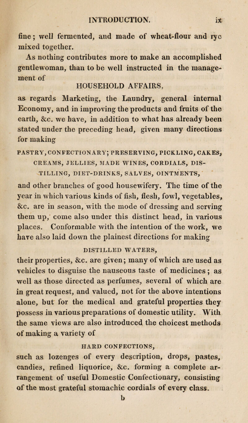 fine; well fermented, and made of wheat-flour and rye mixed together. As nothing contributes more to make an accomplished gentlewoman, than to be well instructed in the manage^ ment of HOUSEHOLD AFFAIRS, as regards Marketing, the Laundry, general internal Economy, and in improving the products and fruits of the earth, &c. we have, in addition to what has already been stated under the preceding head, given many directions for making pastry, confectionary; preserving, pickling, cakes* CREAMS, JELLIES, MADE WINES, CORDIALS, DIS¬ TILLING, DIET-DRINKS, SALVES, OINTMENTS, and other branches of good housewifery. The time of the year in which various kinds of fish, flesh, fowl, vegetables, &c. are in season, with the mode of dressing and serving them up, come also under this distinct head, in various places. Conformable with the intention of the work, we have also laid down the plainest directions for making DISTILLED WATERS, their properties, &c. are given; many of which are used as vehicles to disguise the nauseous taste of medicines; as well as those directed as perfumes, several of which are in great request, and valued, not for the above intentions alone, but for the medical and grateful properties they possess in various preparations of domestic utility. With the same views are also introduced the choicest methods of making a variety of HARD CONFECTIONS, such as lozenges of every description, drops, pastes, candies, refined liquorice, &c. forming a complete ar¬ rangement of useful Domestic Confectionary, consisting of the most grateful stomachic cordials of every class. b