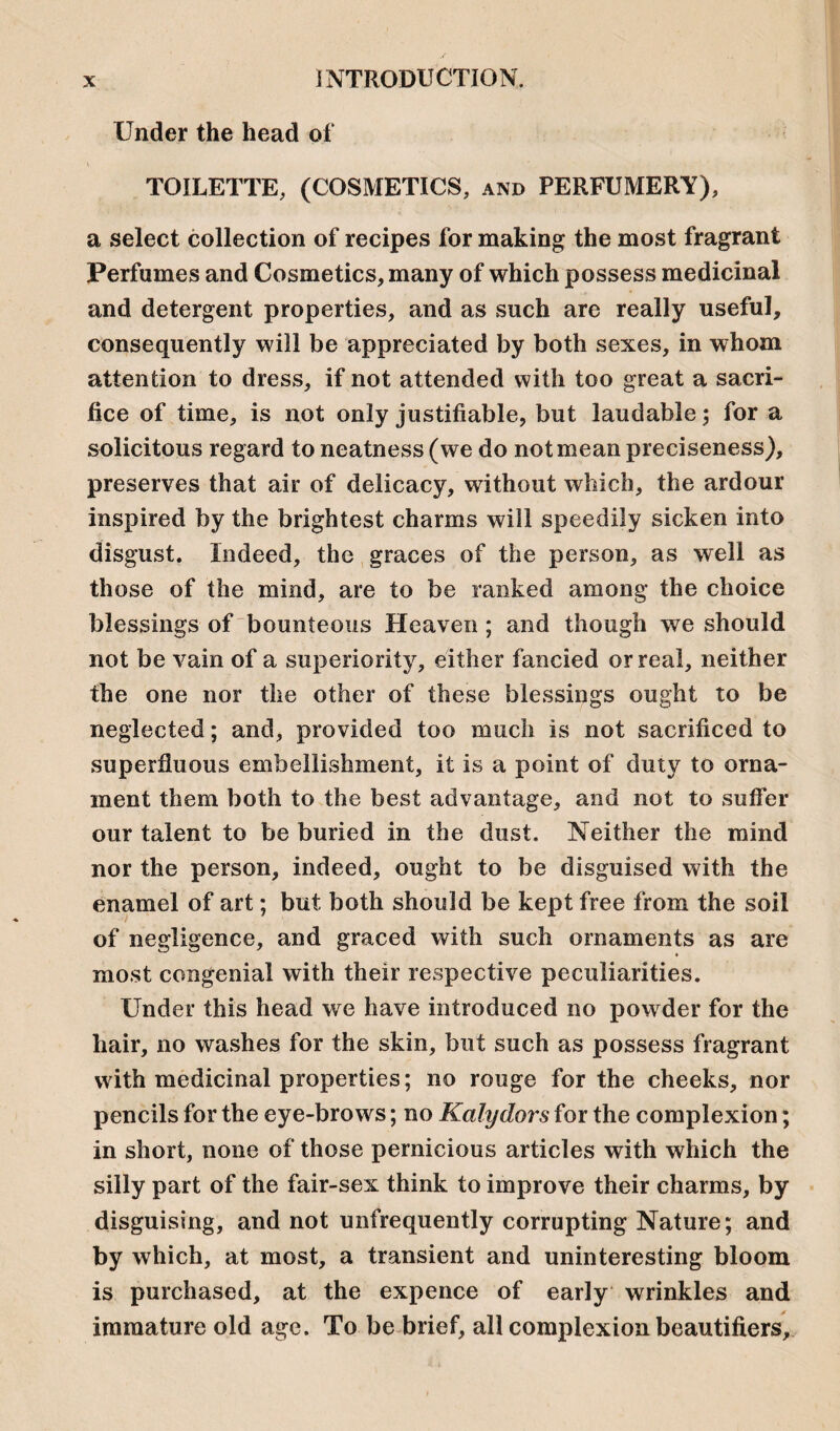 Under the head of TOILETTE, (COSMETICS, and PERFUMERY), a select collection of recipes for making the most fragrant Perfumes and Cosmetics, many of which possess medicinal and detergent properties, and as such are really useful, consequently will be appreciated by both sexes, in whom attention to dress, if not attended with too great a sacri¬ fice of time, is not only justifiable, but laudable; for a solicitous regard to neatness (we do not mean preciseness), preserves that air of delicacy, without which, the ardour inspired by the brightest charms will speedily sicken into disgust. Indeed, the graces of the person, as well as those of the mind, are to be ranked among the choice blessings of bounteous Heaven ; and though we should not be vain of a superiority, either fancied or real, neither the one nor the other of these blessings ought to be neglected; and, provided too much is not sacrificed to superfluous embellishment, it is a point of duty to orna¬ ment them both to the best advantage, and not to suffer our talent to be buried in the dust. Neither the mind nor the person, indeed, ought to be disguised with the enamel of art; but both should be kept free from the soil of negligence, and graced with such ornaments as are most congenial with their respective peculiarities. Under this head we have introduced no powder for the hair, no washes for the skin, but such as possess fragrant with medicinal properties; no rouge for the cheeks, nor pencils for the eye-brows; no Kalydors for the complexion; in short, none of those pernicious articles with which the silly part of the fair-sex think to improve their charms, by disguising, and not unfrequently corrupting Nature; and by which, at most, a transient and uninteresting bloom is purchased, at the expence of early wrinkles and immature old age. To be brief, all complexion beautifiers.