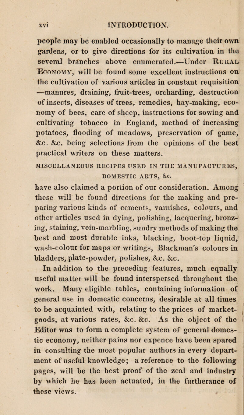 people may be enabled occasionally to manage their own gardens, or to give directions for its cultivation in the several branches above enumerated.—Under Rural Economy, will be found some excellent instructions on the cultivation of various articles in constant requisition —manures, draining, fruit-trees, orcharding, destruction of insects, diseases of trees, remedies, hay-making, eco¬ nomy of bees, care of sheep, instructions for sowing and cultivating tobacco in England, method of increasing potatoes, flooding of meadows, preservation of game, &c. &c. being selections from the opinions of the best practical writers on these matters. MISCELLANEOUS RECIPES USED IN THE MANUFACTURES, DOMESTIC ARTS, &c. have also claimed a portion of our consideration. Among these will be found directions for the making and pre¬ paring various kinds of cements, varnishes, colours, and other articles used in dying, polishing, lacquering, bronz¬ ing, staining, vein-marbling, sundry methods of making the best and most durable inks, blacking, boot-top liquid, wash-colour for maps or writings, Blackman’s colours in bladders, plate-powder, polishes, &c. &c. In addition to the preceding features, much equally useful matter will he found interspersed throughout the work. Many eligible tables, containing information of general use in domestic concerns, desirable at all times to be acquainted with, relating to the prices of market- goods, at various rates, &c. See. As the object of the Editor was to form a complete system of general domes¬ tic economy, neither pains nor expence have been spared in consulting the most popular authors in every depart¬ ment of useful knowledge; a reference to the following pages, will be the best proof of the zeal and industry by which he has been actuated, in the furtherance of these views.