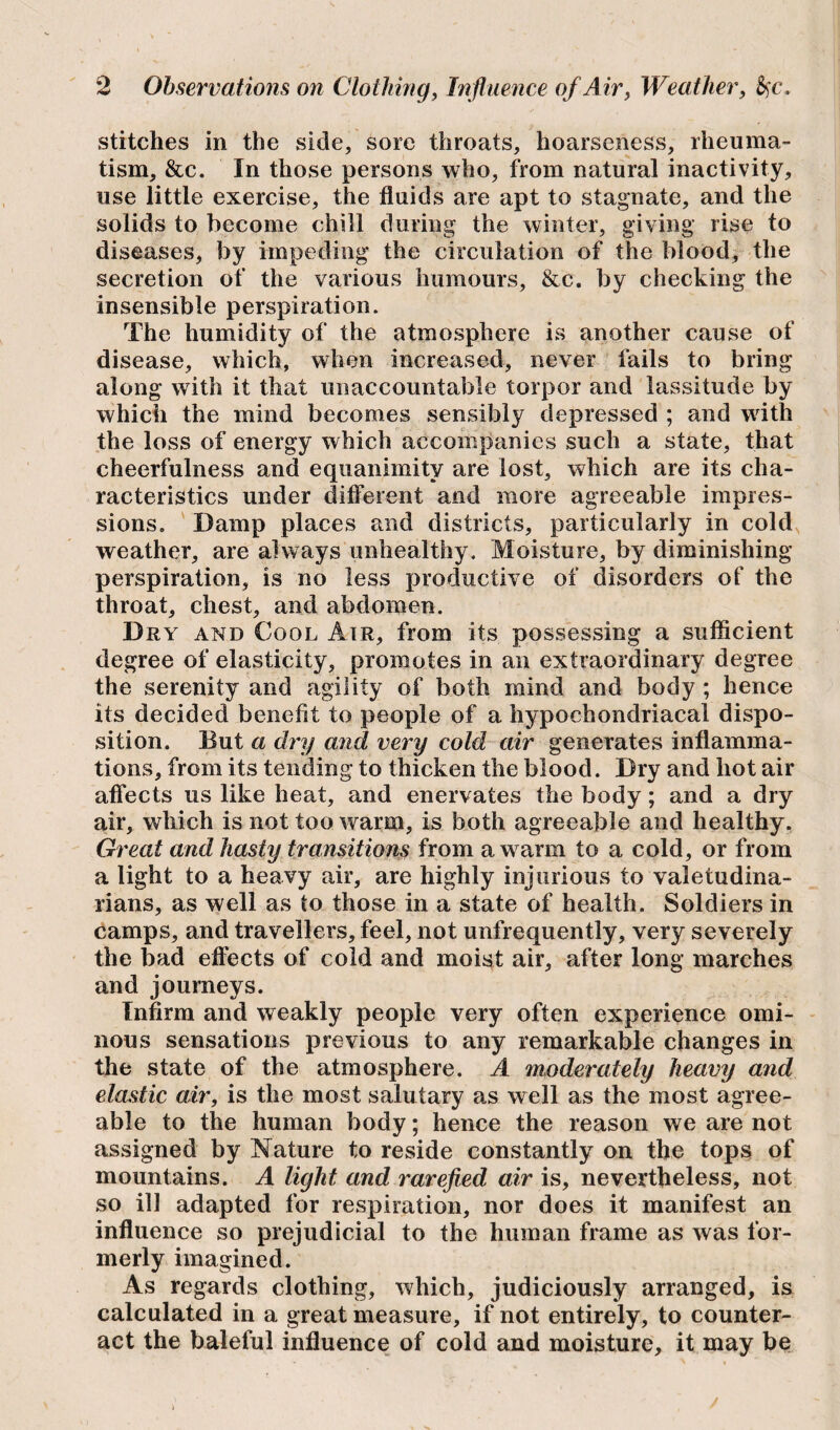 stitches in the side, sore throats, hoarseness, rheuma¬ tism, See. In those persons who, from natural inactivity, use little exercise, the fluids are apt to stagnate, and the solids to become chill during the winter, giving rise to diseases, by impeding the circulation of the blood, the secretion of the various humours, &c. by checking the insensible perspiration. The humidity of the atmosphere is another cause of disease, which, when increased, never fails to bring along with it that unaccountable torpor and lassitude by which the mind becomes sensibly depressed ; and with the loss of energy which accompanies such a state, that cheerfulness and equanimity are lost, which are its cha¬ racteristics under different and more agreeable impres¬ sions. Damp places and districts, particularly in cold weather, are always unhealthy. Moisture, by diminishing perspiration, is no less productive of disorders of the throat, chest, and abdomen. Dry and Cool Air, from its possessing a sufficient degree of elasticity, promotes in an extraordinary degree the serenity and agility of both mind and body ; hence its decided benefit to people of a hypochondriacal dispo¬ sition. But a dry and very cold air generates inflamma¬ tions, from its tending to thicken the blood. Dry and hot air affects us like heat, and enervates the body; and a dry air, which is not too warm, is both agreeable and healthy. Great and hasty transitions from a w arm to a cold, or from a light to a heavy air, are highly injurious to valetudina¬ rians, as well as to those in a state of health. Soldiers in camps, and travellers, feel, not unfrequently, very severely the bad effects of cold and moist air, after long marches and journeys. Infirm and weakly people very often experience omi¬ nous sensations previous to any remarkable changes in the state of the atmosphere. A moderately heavy and elastic air, is the most salutary as well as the most agree¬ able to the human body; hence the reason we are not assigned by Nature to reside constantly on the tops of mountains. A light and rarefied air is, nevertheless, not so ill adapted for respiration, nor does it manifest an influence so prejudicial to the human frame as was for¬ merly imagined. As regards clothing, which, judiciously arranged, is calculated in a great measure, if not entirely, to counter¬ act the baleful influence of cold and moisture, it may be