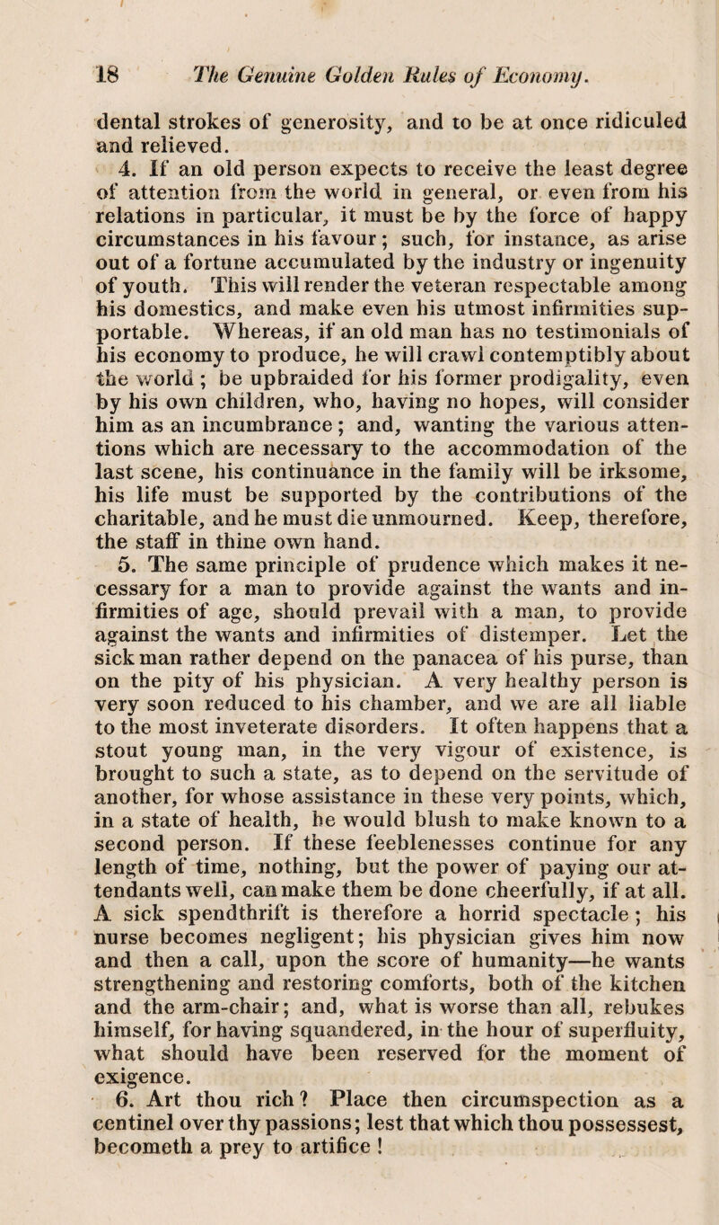 18 The Genuine Golden Rules of Economy. dental strokes of generosity, and to be at once ridiculed and relieved. 4. If an old person expects to receive the least degree of attention from the world in general, or even from his relations in particular, it must be by the force of happy circumstances in his favour; such, for instance, as arise out of a fortune accumulated by the industry or ingenuity of youth. This will render the veteran respectable among his domestics, and make even his utmost infirmities sup¬ portable. Whereas, if an old man has no testimonials of his economy to produce, he will crawl contemptibly about the world ; be upbraided for his former prodigality, even by his own children, who, having no hopes, will consider him as an incumbrance ; and, wanting the various atten¬ tions which are necessary to the accommodation of the last scene, his continuance in the family will be irksome, his life must be supported by the contributions of the charitable, and he must die unmourned. Keep, therefore, the staff in thine own hand. 5. The same principle of prudence which makes it ne¬ cessary for a man to provide against the wants and in¬ firmities of age, should prevail with a man, to provide against the wants and infirmities of distemper. Let the sick man rather depend on the panacea of his purse, than on the pity of his physician. A very healthy person is very soon reduced to his chamber, and we are all liable to the most inveterate disorders. It often happens that a stout young man, in the very vigour of existence, is brought to such a state, as to depend on the servitude of another, for whose assistance in these very points, which, in a state of health, he would blush to make known to a second person. If these feeblenesses continue for any length of time, nothing, but the power of paying our at¬ tendants well, can make them be done cheerfully, if at all. A sick spendthrift is therefore a horrid spectacle; his nurse becomes negligent; his physician gives him now and then a call, upon the score of humanity—he wants strengthening and restoring comforts, both of the kitchen and the arm-chair; and, what is worse than all, rebukes himself, for having squandered, in the hour of superfluity, what should have been reserved for the moment of exigence. 6. Art thou rich ? Place then circumspection as a centinel over thy passions; lest that which thou possessest, becometh a prey to artifice !