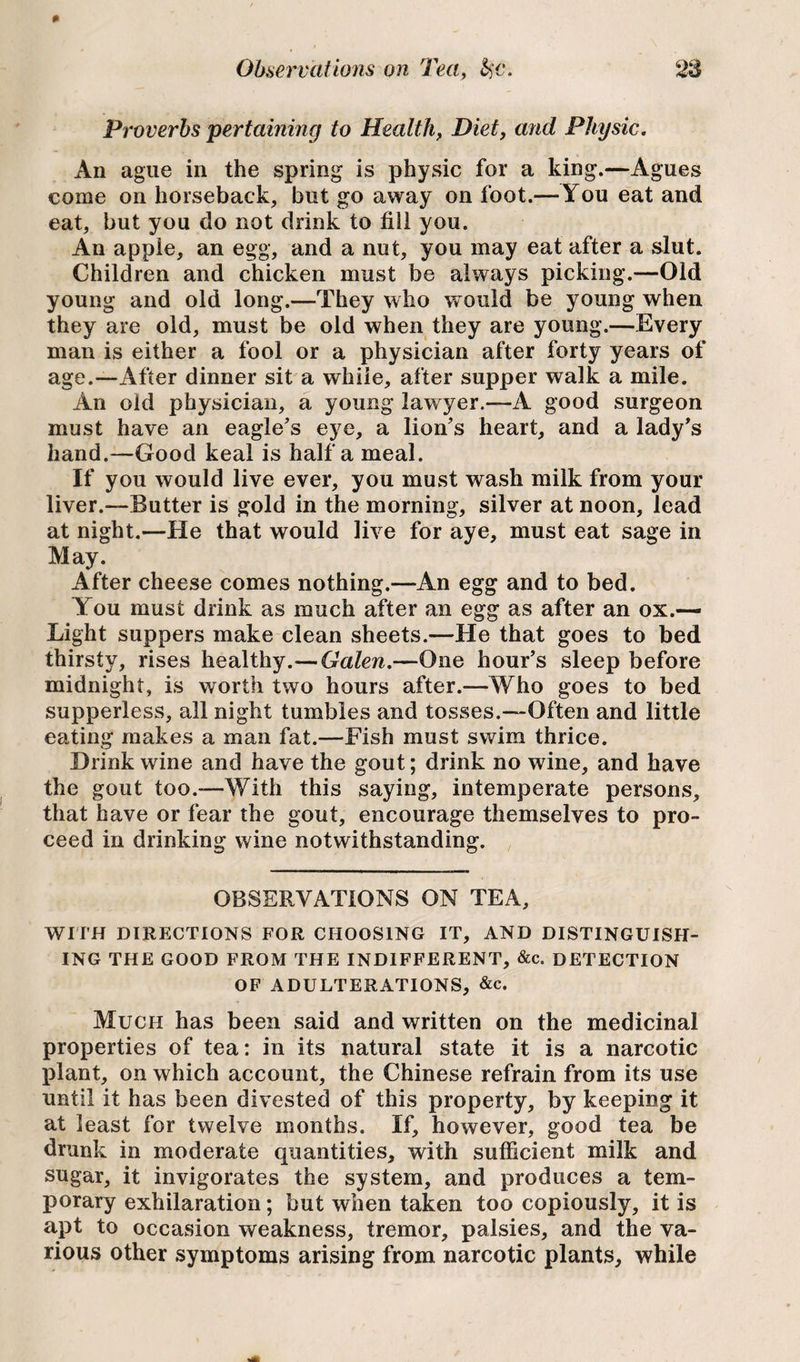 Proverbs 'pertaining to Health, Diet, and Physic. An ague in the spring is physic for a king.—Agues come on horseback, but go away on foot.— You eat and eat, but you do not drink to fill you. An apple, an egg, and a nut, you may eat after a slut. Children and chicken must be always picking.—Old young and old long.—They who would be young when they are old, must be old when they are young.—Every man is either a fool or a physician after forty years of age.—After dinner sit a while, after supper walk a mile. An old physician, a young lawyer.—A good surgeon must have an eagle’s eye, a lion’s heart, and a lady’s hand.—Good keal is half a meal. If you would live ever, you must wash milk from your liver.—Butter is gold in the morning, silver at noon, lead at night.—He that would live for aye, must eat sage in May. After cheese comes nothing.—An egg and to bed. You must drink as much after an egg as after an ox.— Light suppers make clean sheets.—He that goes to bed thirsty, rises healthy.— Galen.—One hour’s sleep before midnight, is worth two hours after.—Who goes to bed supperless, all night tumbles and tosses.—Often and little eating makes a man fat.—Fish must swim thrice. Drink wine and have the gout; drink no wine, and have the gout too.—With this saying, intemperate persons, that have or fear the gout, encourage themselves to pro¬ ceed in drinking wine notwithstanding. OBSERVATIONS ON TEA, WITH DIRECTIONS FOR CHOOSING IT, AND DISTINGUISH¬ ING THE GOOD FROM THE INDIFFERENT, &c. DETECTION OF ADULTERATIONS, &c. Much has been said and written on the medicinal properties of tea: in its natural state it is a narcotic plant, on which account, the Chinese refrain from its use until it has been divested of this property, by keeping it at least for twelve months. If, however, good tea be drunk in moderate quantities, with sufficient milk and sugar, it invigorates the system, and produces a tem¬ porary exhilaration; but when taken too copiously, it is apt to occasion weakness, tremor, palsies, and the va¬ rious other symptoms arising from narcotic plants, while