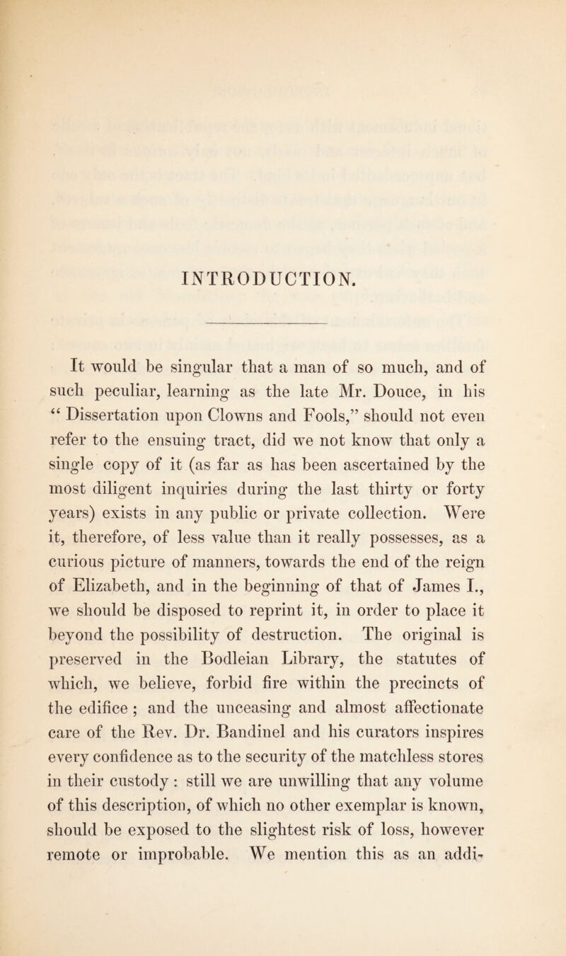 INTRODUCTION. It would be singular that a man of so much, and of such peculiar, learning as the late Mr. Douce, in his “ Dissertation upon Clowns and Fools,” should not even refer to the ensuing tract, did we not know that only a single copy of it (as far as has been ascertained by the most diligent inquiries during the last thirty or forty years) exists in any public or private collection. Were it, therefore, of less value than it really possesses, as a curious picture of manners, towards the end of the reign of Elizabeth, and in the beginning of that of James I., we should be disposed to reprint it, in order to place it beyond the possibility of destruction. The original is preserved in the Bodleian Library, the statutes of which, we believe, forbid fire within the precincts of the edifice ; and the unceasing and almost affectionate care of the Rev. Dr. Bandinel and his curators inspires every confidence as to the security of the matchless stores in their custody : still we are unwilling that any volume of this description, of which no other exemplar is known, should be exposed to the slightest risk of loss, however remote or improbable. We mention this as an addL