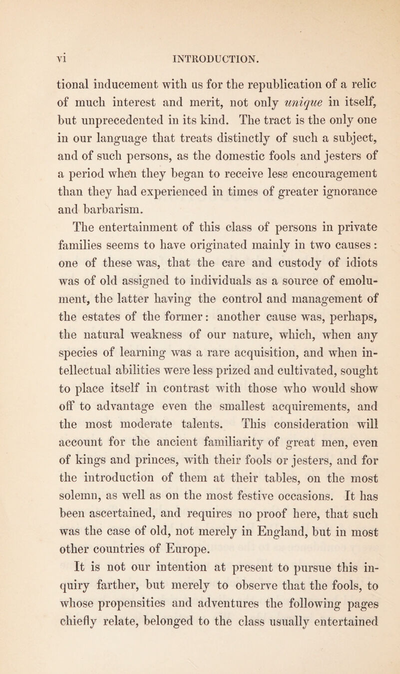 tional inducement with us for the republication of a relic of much interest and merit, not only unique in itself, but unprecedented in its kind. The tract is the only one in our language that treats distinctly of such a subject, and of such persons, as the domestic fools and jesters of a period when they began to receive less encouragement than they had experienced in times of greater ignorance and barbarism. The entertainment of this class of persons in private families seems to have originated mainly in two causes: one of these was, that the care and custody of idiots was of old assigned to individuals as a source of emolu- ment, the latter having the control and management of the estates of the former: another cause was, perhaps, the natural weakness of our nature, which, when any species of learning was a rare acquisition, and when in¬ tellectual abilities were less prized and cultivated, sought to place itself in contrast with those who would show off to advantage even the smallest acquirements, and the most moderate talents. This consideration will account for the ancient familiarity of great men, even of kings and princes, with their fools or jesters, and for the introduction of them at their tables, on the most solemn, as well as on the most festive occasions. It has been ascertained, and requires no proof here, that such was the case of old, not merely in England, but in most other countries of Europe. It is not our intention at present to pursue this in¬ quiry farther, but merely to observe that the fools, to whose propensities and adventures the following pages chiefly relate, belonged to the class usually entertained