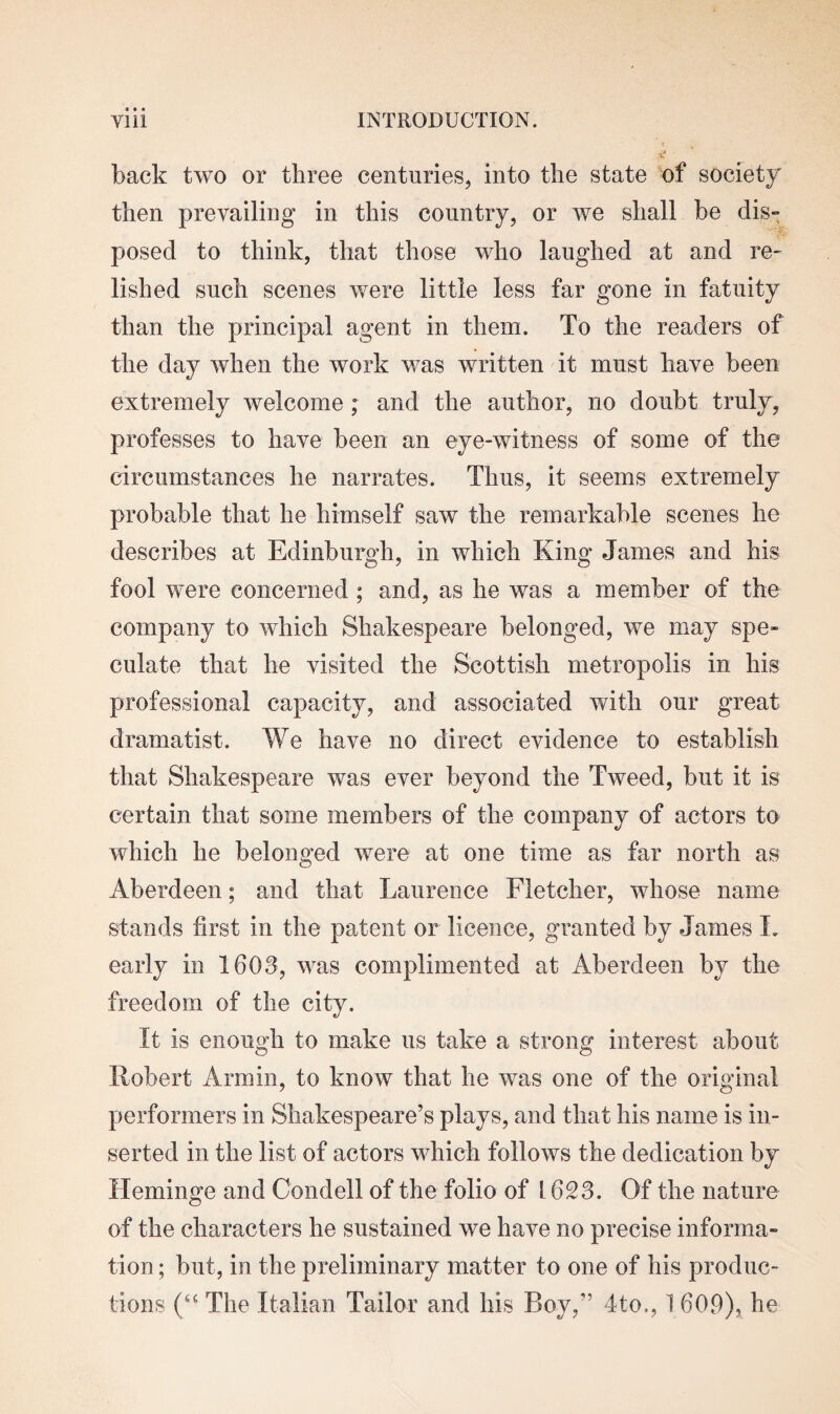 back two or three centuries, into the state of society then prevailing in this country, or we shall be dis¬ posed to think, that those who laughed at and re¬ lished such scenes were little less far gone in fatuity than the principal agent in them. To the readers of the day when the work was written it must have been extremely welcome ; and the author, no doubt truly, professes to have been an eye-witness of some of the circumstances he narrates. Thus, it seems extremely probable that he himself saw the remarkable scenes he describes at Edinburgh, in which King James and his fool were concerned ; and, as he was a member of the company to which Shakespeare belonged, we may spe¬ culate that he visited the Scottish metropolis in his professional capacity, and associated with our great dramatist. We have no direct evidence to establish that Shakespeare was ever beyond the Tweed, but it is certain that some members of the company of actors to which he belonged were at one time as far north as Aberdeen; and that Laurence Fletcher, whose name stands first in the patent or licence, granted by James L early in 1608, was complimented at Aberdeen by the freedom of the city. It is enough to make us take a strong interest about Robert Arm in, to know that he was one of the original performers in Shakespeare’s plays, and that his name is in¬ serted in the list of actors which follows the dedication by Heminge and Condell of the folio of 1628. Of the nature of the characters he sustained we have no precise informa¬ tion ; but, in the preliminary matter to one of his produc¬