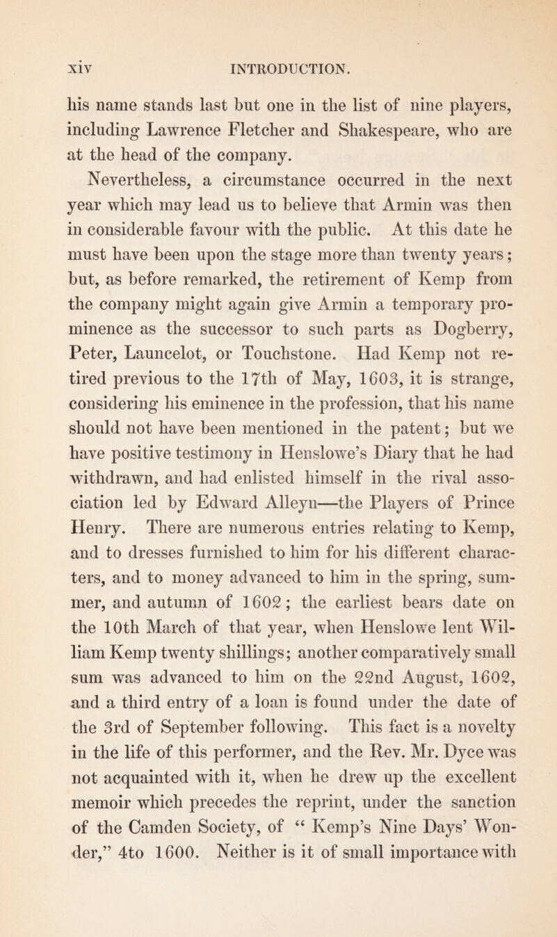 Ills name stands last but one in the list of nine players, including Lawrence Fletcher and Shakespeare, who are at the head of the company. Nevertheless, a circumstance occurred in the next year which may lead us to believe that Annin was then in considerable favour with the public. At this date he must have been upon the stage more than twenty years; but, as before remarked, the retirement of Kemp from the company might again give Armin a temporary pro¬ minence as the successor to such parts as Dogberry, Peter, Launcelot, or Touchstone. Had Kemp not re¬ tired previous to the 17th of May, 1603, it is strange, considering his eminence in the profession, that his name should not have been mentioned in the patent; but we have positive testimony in Henslowe’s Diary that he had withdrawn, and had enlisted himself in the rival asso¬ ciation led by Edward Alleyn—the Players of Prince Henry. There are numerous entries relating to Kemp, and to dresses furnished to him for his different charac¬ ters, and to money advanced to him in the spring, sum¬ mer, and autumn of 1602; the earliest bears date on the 10th March of that year, when Henslowe lent Wil¬ liam Kemp twenty shillings; another comparatively small sum was advanced to him on the 22nd August, 1602, and a third entry of a loan is found under the date of the 3rd of September following. This fact is a novelty in the life of this performer, and the Rev. Mr. Dyce was not acquainted with it, when he drew up the excellent memoir which precedes the reprint, under the sanction of the Camden Society, of “ Kemp’s Nine Days’ Won¬ der,” 4to 1600. Neither is it of small importance with