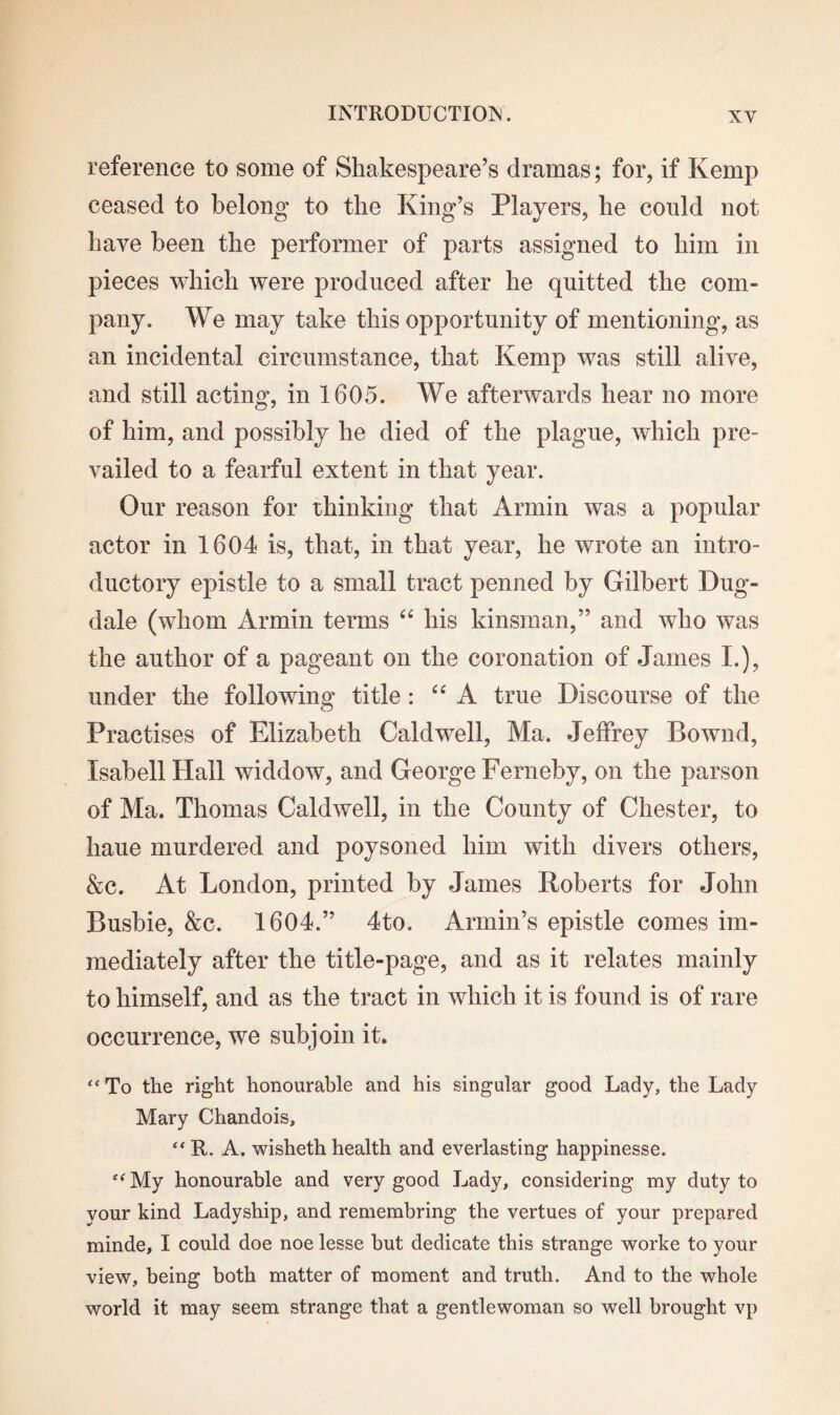 reference to some of Shakespeare’s dramas; for, if Kemp ceased to belong to the King’s Players, he conld not have been the performer of parts assigned to him in pieces which were produced after he quitted the com¬ pany. We may take this opportunity of mentioning, as an incidental circumstance, that Kemp was still alive, and still acting, in 1605. We afterwards hear no more of him, and possibly he died of the plague, which pre¬ vailed to a fearful extent in that year. Our reason for thinking that Arinin was a popular actor in 1604 is, that, in that year, he wrote an intro¬ ductory epistle to a small tract penned by Gilbert Dug- dale (whom Armin terms “ his kinsman,” and who was the author of a pageant on the coronation of James L), under the following title: “ A true Discourse of the Practises of Elizabeth Caldwell, Ma. Jeffrey Bownd, Isabell Hall widdow, and George Ferneby, on the parson of Ma. Thomas Caldwell, in the County of Chester, to haue murdered and poysoned him with divers others, &c. At London, printed by James Roberts for John Busbie, &c. 1604.” 4to. Annin’s epistle comes im¬ mediately after the title-page, and as it relates mainly to himself, and as the tract in which it is found is of rare occurrence, we subjoin it. “ To the right honourable and his singular good Lady, the Lady Mary Chandois, “ R. A. wisheth health and everlasting happinesse. “My honourable and very good Lady, considering my duty to your kind Ladyship, and remembring the vertues of your prepared minde, I could doe noe lesse but dedicate this strange worke to your view, being both matter of moment and truth. And to the whole world it may seem strange that a gentlewoman so well brought vp