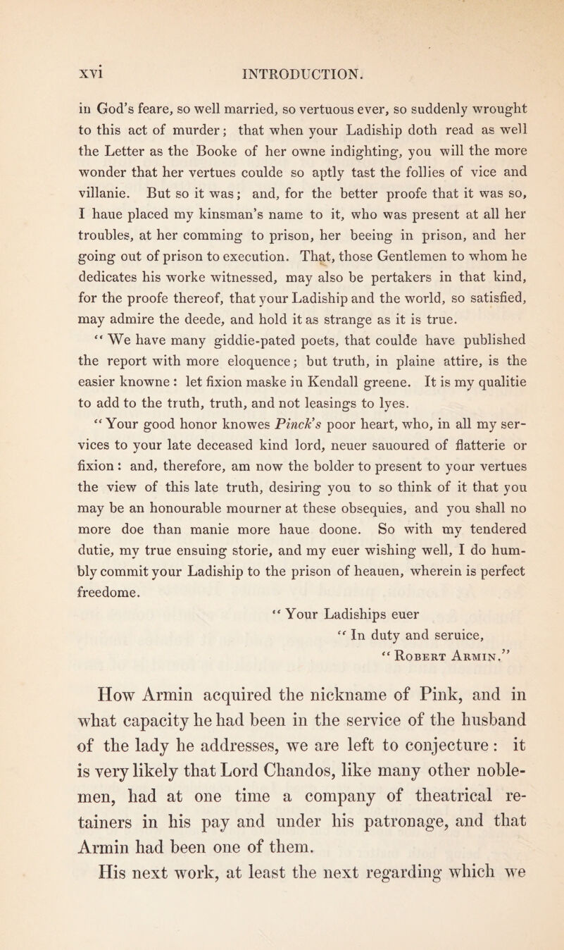 in God’s feare, so well married, so vertuous ever, so suddenly wrought to this act of murder; that when your Ladiship doth read as well the Letter as the Booke of her owne indighting, you will the more wonder that her vertues coulde so aptly tast the follies of vice and villanie. But so it was; and, for the better proofe that it was so, I haue placed my kinsman’s name to it, who was present at all her troubles, at her comming to prison, her beeing in prison, and her going out of prison to execution. That, those Gentlemen to whom he dedicates his worke witnessed, may also be pertakers in that kind, for the proofe thereof, that your Ladiship and the world, so satisfied, may admire the deede, and hold it as strange as it is true. “ We have many giddie-pated poets, that coulde have published the report with more eloquence; but truth, in plaine attire, is the easier knowne : let fixion maske in Kendall greene. It is my qualitie to add to the truth, truth, and not leasings to lyes. “ Your good honor knowes Pinch’s poor heart, who, in all my ser¬ vices to your late deceased kind lord, neuer sauoured of flatterie or fixion : and, therefore, am now the bolder to present to your vertues the view of this late truth, desiring you to so think of it that you may be an honourable mourner at these obsequies, and you shall no more doe than manie more haue doone. So with my tendered dutie, my true ensuing storie, and my euer wishing well, I do hum¬ bly commit your Ladiship to the prison of lieauen, wherein is perfect freedome. “ Your Ladiships euer In duty and seruice, “ Robert Armin.” How Armin acquired the nickname of Pink, and in what capacity he had been in the service of the husband of the lady he addresses, we are left to conjecture : it is very likely that Lord Chandos, like many other noble¬ men, had at one time a company of theatrical re¬ tainers in his pay and under his patronage, and that Armin had been one of them. His next work, at least the next regarding which we