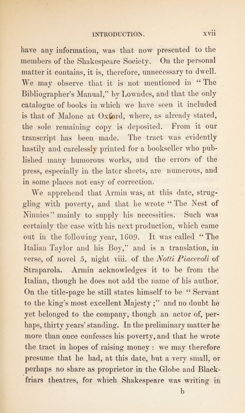 have any information, was that now presented to the members of the Shakespeare Society. On the personal matter it contains, it is, therefore, unnecessary to dwell. We may observe that it is not mentioned in 44 The Bibliographer’s Manual,” by Lowndes, and that the only catalogue of books in which we have seen it included is that of Malone at Oxford, where, as already stated, the sole remaining copy is deposited. From it our transcript has been made. The tract was evidently hastily and carelessly printed for a bookseller who pub¬ lished many humorous works, and the errors of the press, especially in the later sheets, are numerous, and in some places not easy of correction. We apprehend that Annin was, at this date, strug¬ gling with poverty, and that he wrote 44 The Nest of Ninnies” mainly to supply his necessities. Such was certainly the case with his next production, which came out in the following year, 1609. It was called 44 The Italian Taylor and his Boy,” and is a translation, in verse, of novel 5, night viii. of the Notti Piacevoli of Straparola. Armin acknowledges it to be from the Italian, though he does not add the name of his author. On the title-page he still states himself to be 44 Servant to the king’s most excellent Majesty and no doubt he yet belonged to the company, though an actor of, per¬ haps, thirty years’ standing. In the preliminary matter he more than once confesses his poverty, and that he wrote the tract in hopes of raising money : we may therefore presume that he had, at this date, but a very small, or perhaps no share as proprietor in the Globe and Black- friars theatres, for which Shakespeare was writing in b