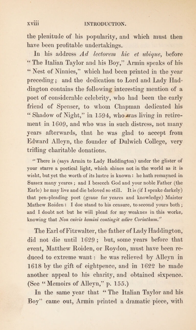 the plenitude of his popularity, and which must then have been profitable undertakings. In his address Ad lectorem hie et uhique, before “ The Italian Taylor and his Boy,” Armin speaks of his “ Nest of Ninnies,” which had been printed in the year preceding; and the dedication to Lord and Lady Had¬ dington contains the following interesting mention of a poet of considerable celebrity, who had been the early friend of Spenser, to whom Chapman dedicated his a Shadow of Night,” in 1594, who .was living in retire¬ ment in 1609, and who was in such distress, not many years afterwards, that he was glad to accept from Edward Alleyn, the founder of Dulwich College, very trifling charitable donations. “ There is (says Armin to Lady Haddington) under the glister of your starre a poetical light, which shines not in the world as it is wisht, but yet the worth of its lustre is known : he hath remayned in Sussex many yeares ; and I beseech God and your noble Father (the Earle) he may live and die beloved so still. It is (if I speake darkely) that pen-pleading poet (graue for yeares and knowledge) Maister Mathew Roiden : I doe stand to his censure, to second yours both ; and I doubt not but he will plead for my weaknes in this worke, knowing that Non cuivis homini contingit adire CorinthumA The Earl of Fitzwalter, the father of Lady Haddington, did not die until 1629 ; but, some years before that event, Matthew Roiden, or Roydon, must have been re¬ duced to extreme want: he was relieved by Alleyn in 1618 by the gift of eightpence, and in 1622 he made another appeal to his charity, and obtained sixpence. (See “Memoirs of Alleyn,” p. 155.) In the same year that “ The Italian Taylor and his Boy” came out, Armin printed a dramatic piece, with