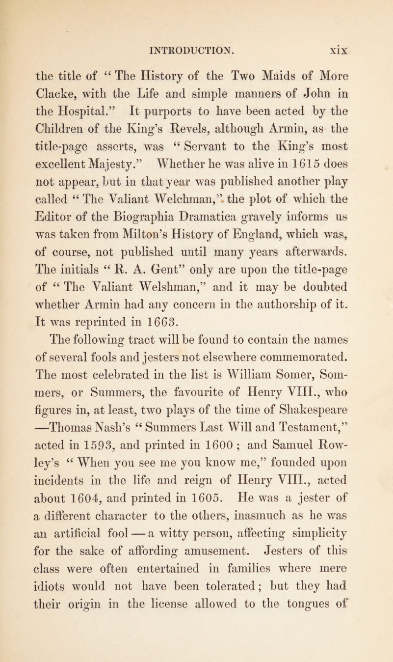 the title of 44 The History of the Two Maids of More Clacke, with the Life and simple manners of John in the Hospital.” It purports to have been acted by the Children of the King’s Revels, although Armin, as the title-page asserts, was 44 Servant to the King’s most excellent Majesty.” Whether he was alive in 1615 does not appear, but in that year was published another play called 44 The Valiant Welchman,” the plot of which the Editor of the Biographia Dramatica gravely informs us was taken from Milton’s History of England, which was, of course, not published until many years afterwards. The initials 44 R. A. Gent” only are upon the title-page of 44 The Valiant Welshman,” and it may be doubted whether Armin had any concern in the authorship of it. It was reprinted in 1663. The following tract will be found to contain the names of several fools and jesters not elsewhere commemorated. The most celebrated in the list is William Somer, Som¬ mers, or Summers, the favourite of Henry VIII., who figures in, at least, two plays of the time of Shakespeare —-Thomas Nash’s 44 Summers Last Will and Testament,” acted in 1593, and printed in 1600 ; and Samuel Row¬ ley’s 44 When you see me you know me,” founded upon incidents in the life and reign of Henry VIII., acted about 1604, and printed in 1605. He was a jester of a different character to the others, inasmuch as he was an artificial fool — a witty person, affecting simplicity for the sake of affording amusement. Jesters of this class were often entertained in families where mere idiots would not have been tolerated; but they had their origin in the license allowed to the tongues of