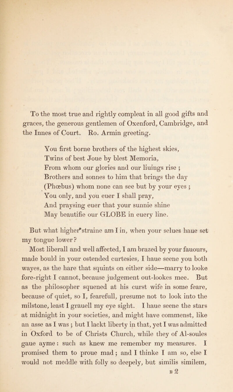 graces, the generous gentlemen of Oxenford, Cambridge, and the Innes of Court. Ro. Armin greeting. You first borne brothers of the highest skies, Twins of best Joue by blest Memoria, From whom our glories and our liuings rise ; Brothers and sonnes to him that brings the day (Phoebus) whom none can see but by your eyes ; You only, and you euer I shall pray. And praysing euer that your sunnie shine May beautifie our GLOBE in euery line. But what higher*straine am I in, when your selues haue set my tongue lower ? Most liberall and well affected, I am brazed by your fauours, made boulcl in your ostended curtesies, I haue seene you both wayes, as the hare that squints on either side—marry to look© fore-right I cannot, because judgement out-lookes mee. But as the philosopher squened at his curst wife in some feare, because of quiet, so I, fearefull, presume not to look into the milstone, least I grauell my eye sight. I haue seene the stars at midnight in your societies, and might have commenst, like an asse as I was ; but I lackt liberty in that, yet I was admitted in Oxford to be of Christs Church, while they of Al-soules gaue ayme: such as knew me remember my measures. I promised them to proue mad; and I thinke I am so, else I would not meddle with folly so deepely, but similis similem, b 2