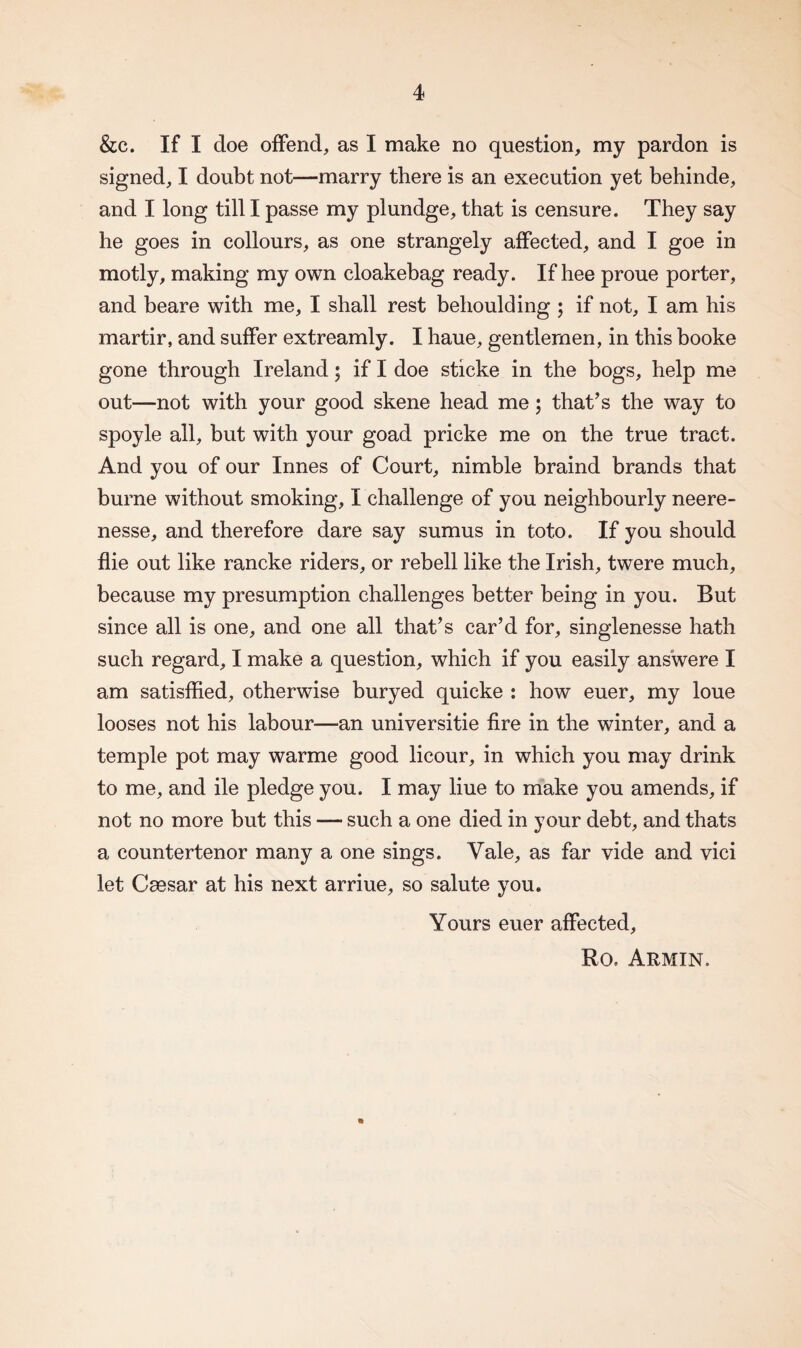 &c. If I doe offend, as I make no question, my pardon is signed, I doubt not—marry there is an execution yet behinde, and I long till I passe my plundge, that is censure. They say he goes in collours, as one strangely affected, and I goe in motly, making my own cloakebag ready. If hee proue porter, and beare with me, I shall rest behoulding ; if not, I am his martir, and suffer extreamly. I haue, gentlemen, in this booke gone through Ireland; if I doe sticke in the bogs, help me out—not with your good skene head me; that's the way to spoyle all, but with your goad pricke me on the true tract. And you of our Innes of Court, nimble braind brands that burne without smoking, I challenge of you neighbourly neere- nesse, and therefore dare say sumus in toto. If you should die out like rancke riders, or rebell like the Irish, twere much, because my presumption challenges better being in you. But since all is one, and one all that’s car’d for, singlenesse hath such regard, I make a question, which if you easily answere I am satisfied, otherwise buryed quicke : how euer, my loue looses not his labour—an universitie fire in the winter, and a temple pot may warme good licour, in which you may drink to me, and ile pledge you. I may liue to make you amends, if not no more but this — such a one died in your debt, and thats a countertenor many a one sings. Vale, as far vide and vici let Caesar at his next arriue, so salute you. Yours euer affected, Ro. Armin. *