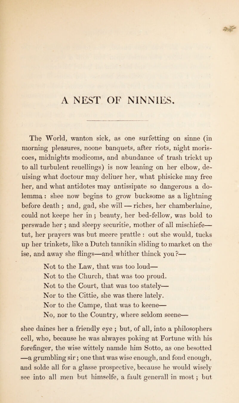 A NEST OF NINNIES. The World, wanton sick, as one surfetting on sinne (in morning pleasures, noone banquets, after riots, night moris- coes, midnights modicoms, and abundance of trash trickt up to all turbulent reuellings) is now leaning on her elbow, de- uising what doctour may deliuer her, what phisicke may free her, and what antidotes may antissipate so dangerous a do- lemma : shee now begins to grow bucksome as a lightning before death ; and, gad, she will — riches, her chamberlaine, could not keepe her in; beauty, her bed-fellow, was bold to perswade her ; and sleepy securitie, mother of all mischiefe— tut, her prayers was but meere prattle : out she would, tucks up her trinkets, like a Dutch tannikin sliding to market on the ise, and away she flings—and whither thinck you?— Not to the Law, that was too loud— Not to the Church, that was too proud. Not to the Court, that was too stately— Nor to the Cittie, she was there lately. Nor to the Campe, that was to keene— No, nor to the Country, where seldom seene— shee daines her a friendly eye ; but, of all, into a philosophers cell, who, because he was alwayes poking at Fortune with his forefinger, the wise wittely namde him Sotto, as one besotted —a grumbling sir; one that was wise enough, and fond enough, and solde all for a glasse prospective, because he would wisely see into all men but himselfe, a fault generall in most; but