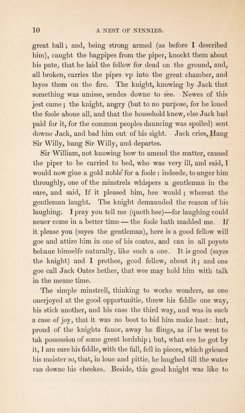 great hall; and, being strong armed (as before I described him), caught the bagpipes from the piper, knockt them about his pate, that he laid the fellow for dead on the ground, and, all broken, carries the pipes vp into the great chamber, and layes them on the fire. The knight, knowing by Jack that something was amisse, sendes downe to see. Newes of this jest came; the knight, angry (but to no purpose, for he loued the foole aboue all, and that the household knew, else Jack had paid for it, for the common peoples dauncing was spoiled) sent downe Jack, and bad him out of his sight. Jack cries, Hang Sir Willy, hang Sir Willy, and departes. Sir William, not knowing how to amend the matter, caused the piper to be carried to bed, who was very ill, and said, I would now giue a gold noble for a foole : indeede, to anger him throughly, one of the minstrels whispers a gentleman in the eare, and said, If it pleased him, hee would; whereat the gentleman laught. The knight demaunded the reason of his laughing. I pray you tell me (quoth hee)—for laughing could neuer come in a better time — the foole hath madded me. If it please you (sayes the gentleman), here is a good fellow will goe and attire him in one of his coates, and can in all poynts behaue himselfe naturally, like such a one. It is good (sayes the knight) and I prethee, good fellow, about it; and one goe call Jack Oates hether, that wee may hold him with talk in the meane time. The simple minstrell, thinking to worke wonders, as one ouerjoyed at the good opportunitie, threw his fiddle one way, his stick another, and his case the third way, and was in such a case of joy, that it was no boot to bid him make hast: but, proud of the knights fauor, away he flings, as if he went to tak possession of some great lordship; but, what ere he got by it, I am sure his fiddle, with the fall, fell in pieces, which grieued his maister so, that, in loue and pittie, he laughed till the water ran downe his cheekes. Beside, this good knight was like to