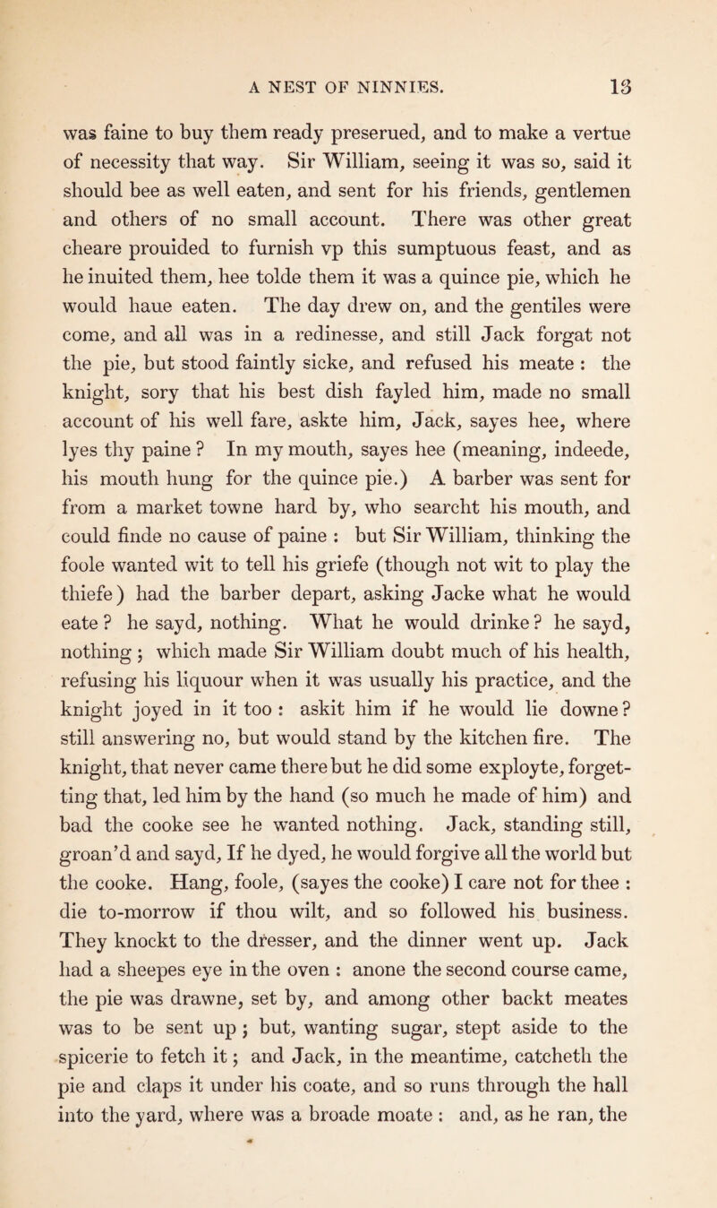 was faine to buy them ready preserued, and to make a vertue of necessity that way. Sir William, seeing it was so, said it should bee as well eaten, and sent for his friends, gentlemen and others of no small account. There was other great cheare prouided to furnish vp this sumptuous feast, and as he inuited them, hee tolde them it was a quince pie, which he would haue eaten. The day drew on, and the gentiles were come, and all was in a redinesse, and still Jack forgat not the pie, but stood faintly sicke, and refused his meate : the knight, sory that his best dish fayled him, made no small account of his well fare, askte him. Jack, sayes hee, where lyes thy paine ? In my mouth, sayes hee (meaning, indeede, his mouth hung for the quince pie.) A barber was sent for from a market towne hard by, who searcht his mouth, and could finde no cause of paine : but Sir William, thinking the foole wanted wit to tell his griefe (though not wit to play the thiefe) had the barber depart, asking Jacke what he would eate ? he sayd, nothing. What he would drinke? he sayd, nothing ; which made Sir William doubt much of his health, refusing his liquour when it was usually his practice, and the knight joyed in it too : askit him if he would lie downe? still answering no, but would stand by the kitchen fire. The knight, that never came there but he did some exployte, forget¬ ting that, led him by the hand (so much he made of him) and bad the cooke see he wanted nothing. Jack, standing still, groan’d and sayd, If he dyed, he would forgive all the world but the cooke. Hang, foole, (sayes the cooke) I care not for thee : die to-morrow if thou wilt, and so followed his business. They knockt to the dresser, and the dinner went up. Jack had a sheepes eye in the oven : anone the second course came, the pie was drawne, set by, and among other backt meates was to be sent up ; but, wanting sugar, stept aside to the spicerie to fetch it; and Jack, in the meantime, catchetli the pie and claps it under his coate, and so runs through the hall into the yard, where was a broade moate : and, as he ran, the