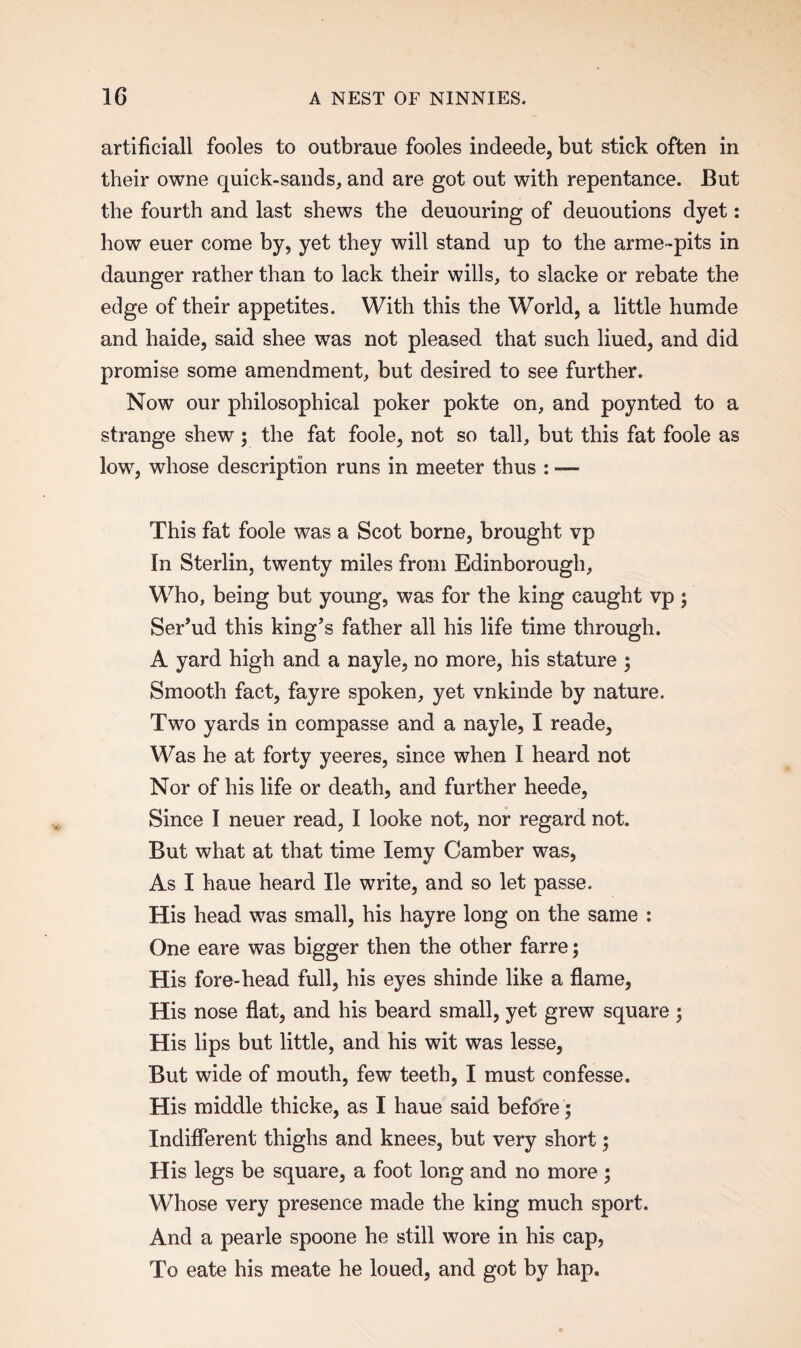 artificiall fooles to outbraue fooles indeede, but stick often in their owne quick-sands, and are got out with repentance. But the fourth and last shews the deuouring of deuoutions dyet: how euer come by, yet they will stand up to the arme-pits in daunger rather than to lack their wills, to slacke or rebate the edge of their appetites. With this the World, a little humde and haide, said shee was not pleased that such liued, and did promise some amendment, but desired to see further. Now our philosophical poker pokte on, and poynted to a strange shew; the fat foole, not so tall, but this fat foole as low, whose description runs in meeter thus : — This fat foole was a Scot borne, brought vp In Sterlin, twenty miles from Edinborough, Who, being but young, was for the king caught vp ; Ser’ud this king’s father all his life time through. A yard high and a nayle, no more, his stature ; Smooth fact, fayre spoken, yet vnkinde by nature. Two yards in compasse and a nayle, I reade, Was he at forty yeeres, since when I heard not Nor of his life or death, and further heede, Since I neuer read, I looke not, nor regard not. But what at that time Iemy Camber was, As I haue heard He write, and so let passe. His head was small, his hayre long on the same : One eare was bigger then the other farre; His fore-head full, his eyes shinde like a flame, His nose flat, and his beard small, yet grew square ; His lips but little, and his wit was lesse, But wide of mouth, few teeth, I must confesse. His middle thicke, as I haue said before ; Indifferent thighs and knees, but very short; His legs be square, a foot long and no more ; Whose very presence made the king much sport. And a pearle spoone he still wore in his cap, To eate his meate he loued, and got by hap.