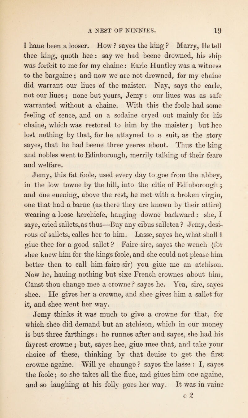 I haue been a looser. How ? sayes the king ? Marry, He tell thee king, quoth hee : say we had beene drowned, his ship was forfeit to me for my chaine : Earle Huntley was a witness to the bargaine; and now we are not drowned, for my chaine did warrant our liues of the maister. Nay, says the earle, not our liues; none but yours, Jemy : our liues was as safe warranted without a chaine. With this the foole had some feeling of sence, and on a sodaine cryed out mainly for his chaine, which was restored to him by the maister; but hee lost nothing by that, for he attayned to a suit, as the story sayes, that he had beene three yeeres about. Thus the king and nobles went to Edinborough, merrily talking of their feare and welfare. Jemy, this fat foole, used every day to goe from the abbey, in the low towne by the hill, into the citie of Edinborough ; and one euening, above the rest, he met with a broken virgin, one that had a barne (as there they are known by their attire) wearing a loose kerchiefe, hanging downe backward: she, I saye, cried sallets, as thus—Buy any cibus salletea ? Jemy, desi¬ rous of sallets, calles her to him. Lasse, sayes he, what shall I giue thee for a good sallet ? Faire sire, sayes the wench (for shee knew him for the kings foole, and she could not please him better then to call him faire sir) you giue me an atchison. Now he, hauing nothing but sixe French crownes about him, Canst thou change mee a crowne? sayes he. Yea, sire, sayes shee. He gives her a crowne, and shee gives him a sallet for it, and shee went her way. Jemy thinks it was much to give a crowne for that, for which shee did demand but an atchison, which in our money is but three farthings : he runnes after and sayes, she had his fayrest crowne; but, sayes hee, giue mee that, and take your choice of these, thinking by that deuise to get the first crowne againe. Will ye chaunge ? sayes the lasse : I, sayes the foole; so she takes all the fine, and giues him one againe, and so laughing at his folly goes her way. It was in vaine c 2