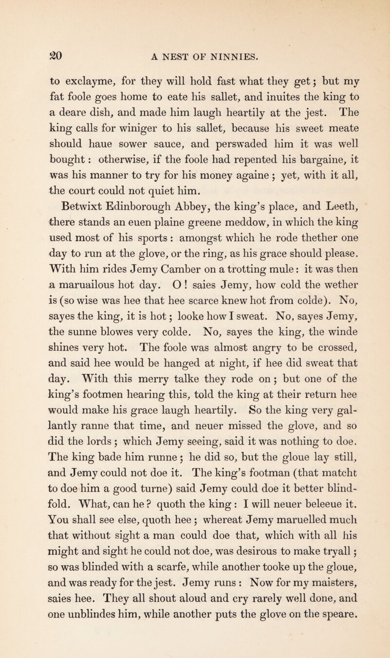 to exclayme, for they will hold fast what they get; but my fat foole goes home to eate his sallet, and inuites the king to a deare dish, and made him laugh heartily at the jest. The king calls for winiger to his sallet, because his sweet meate should haue sower sauce, and perswaded him it was well bought: otherwise, if the foole had repented his bargaine, it was his manner to try for his money againe ; yet, with it all, the court could not quiet him. Betwixt Edinborough Abbey, the king’s place, and Leeth, there stands an euen plaine greene meddow, in which the king used most of his sports : amongst which he rode thether one day to run at the glove, or the ring, as his grace should please. With him rides Jemy Camber on a trotting mule: it was then a maruailous hot day. O ! saies Jemy, how cold the wether is (so wise was hee that hee scarce knew hot from colde). No, sayes the king, it is hot; looke how I sweat. No, sayes Jemy, the sunne blowes very colde. No, sayes the king, the winde shines very hot. The foole was almost angry to be crossed, and said hee would be hanged at night, if hee did sweat that day. With this merry talke they rode on ; but one of the king’s footmen hearing this, told the king at their return hee would make his grace laugh heartily. So the king very gal¬ lantly ranne that time, and neuer missed the glove, and so did the lords ; which Jemy seeing, said it was nothing to doe. The king bade him runne ; he did so, but the gloue lay still, and Jemy could not doe it. The king’s footman (that matcht to doe him a good turne) said Jemy could doe it better blind¬ fold. What, can he ? quoth the king : I will neuer beleeue it. You shall see else, quoth hee ; whereat Jemy maruelled much that without sight a man could doe that, which with all his might and sight he could not doe, was desirous to make tryall; so was blinded with a scarfe, while another tooke up the gloue, and was ready for the jest. Jemy runs : Now for my maisters, saies hee. They all shout aloud and cry rarely well done, and one unblindes him, while another puts the glove on the speare.