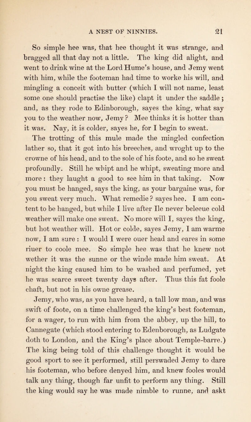 So simple hee was, that hee thought it was strange, and bragged all that day not a little. The king did alight, and went to drink wine at the Lord Hume’s house, and Jemy went with him, while the footeman had time to worke his will, and mingling a conceit with butter (which I will not name, least some one should practise the like) clapt it under the saddle ; and, as they rode to Edinborough, sayes the king, what say you to the weather now, Jemy? Mee thinks it is hotter than it was. Nay, it is colder, sayes he, for I begin to sweat. The trotting of this mule made the mingled confection lather so, that it got into his breeches, and wroght up to the crowne of his head, and to the sole of his foote, and so he sweat profoundly. Still he whipt and he whipt, sweating more and more : they laught a good to see him in that taking. Now you must be hanged, says the king, as your bargaine was, for you sweat very much. What remedie ? sayes hee. I am con¬ tent to be hanged, but while I live after He never beleeue cold weather will make one sweat. No more will I, sayes the king, but hot weather will. Hot or colde, sayes Jemy, I am warme now, I am sure : I would I were ouer head and eares in some riuer to coole mee. So simple hee was that he knew not wether it was the sunne or the winde made him sweat. At night the king caused him to be washed and perfumed, yet he was scarce sweet twenty days after. Thus this fat foole chaft, but not in his owne grease. Jemy, who was, as you have heard, a tall low man, and was swift of foote, on a time challenged the king’s best footeman, for a wager, to run with him from the abbey, up the hill, to Cannegate (which stood entering to Edenborough, as Ludgate doth to London, and the King’s place about Temple-barre.) The king being told of this challenge thought it would be good sport to see it performed, still perswaded Jemy to dare his footeman, who before denyed him, and knew fooles would talk any thing, though far unfit to perform any thing. Still the king would say he was made nimble to runne, and askt